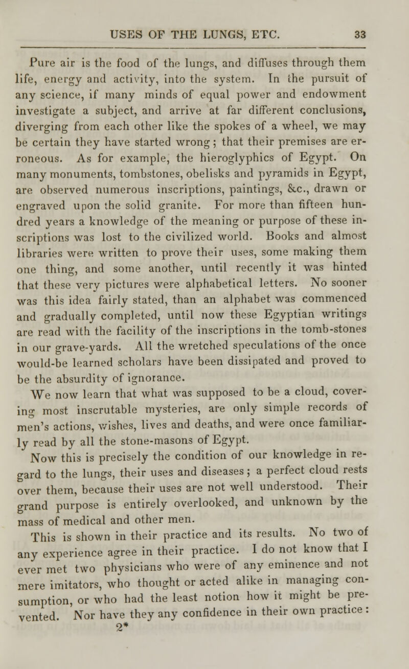 Pure air is the food of the lungs, and diffuses through them life, energy and activity, into the system. In the pursuit of any science, if many minds of equal power and endowment investigate a subject, and arrive at far different conclusions, diverging from each other like the spokes of a wheel, we may be certain they have started wrong; that their premises are er- roneous. As for example, the hieroglyphics of Egypt. On many monuments, tombstones, obelisks and pyramids in Egypt, are observed numerous inscriptions, paintings, &c, drawn or engraved upon the solid granite. For more than fifteen hun- dred years a knowledge of the meaning or purpose of these in- scriptions was lost to the civilized world. Books and almost libraries were written to prove their uses, some making them one thing, and some another, until recently it was hinted that these very pictures were alphabetical letters. No sooner was this idea fairly stated, than an alphabet was commenced and gradually completed, until now these Egyptian writings are read with the facility of the inscriptions in the tomb-stones in our grave-yards. All the wretched speculations of the once would-be learned scholars have been dissipated and proved to be the absurdity of ignorance. We now learn that what was supposed to be a cloud, cover- ing most inscrutable mysteries, are only simple records of men's actions, wishes, lives and deaths, and were once familiar- ly read by all the stone-masons of Egypt. Now this is precisely the condition of our knowledge in re- gard to the lungs, their uses and diseases; a perfect cloud rests over them, because their uses are not well understood. Their grand purpose is entirely overlooked, and unknown by the mass of medical and other men. This is shown in their practice and its results. No two of any experience agree in their practice. 1 do not know that I ever met two physicians who were of any eminence and not mere imitators, who thought or acted alike in managing con- sumption, or who had the least notion how it might be pre- vented Nor have they any confidence in their own practice : 2*