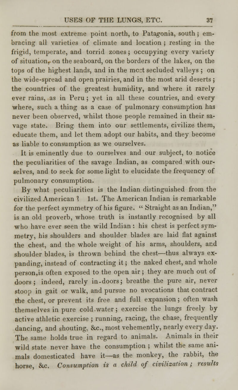 from the most extreme point north, to Patagonia, south; em- bracing all varieties of climate and location ; resting in the frigid, temperate, and torrid zones ; occupying every variety of situation,- on the seaboard, on the borders of the lakes, on the tops of the highest lands, and in the mc:t secluded valleys ; on the wide-spread and open prairies, and in the most arid deserts ; the countries of the greatest humidity, and where it rarely ever rains, as in Peru ; yet in all these countries, and every where, such a thing as a case of pulmonary consumption has never been observed, whilst those people remained in their sa- vage state. Bring them into our settlements, civilize them, educate them, and let them adopt our habits, and they become as liable to consumption as we ourselves. It is eminently due to ourselves and our subject, to notice the peculiarities of the savage Indian, as compared with our- selves, and to seek for some light to elucidate the frequency of pulmonary consumption. By what peculiarities is the Indian distinguished from the civilized American 1 1st. The American Indian is remarkable for the perfect symmetry of his figure.  Straight as an Indian, is an old proverb, whose truth is instantly recognised by all who have ever seen the wild Indian: his chest is perfect sym- metry, his shoulders and shoulder blades are laid flat against the chest, and the whole weight of his arms, shoulders, and shoulder blades, is thrown behind the chest—thus always ex- panding, instead of contracting it; the naked chest, and whole person,is often exposed to the open air; they are much out of doors; indeed, rarely in-doors; breathe the pure air, never stoop in gait or walk, and pursue no avocations that contract the chest, or prevent its free and full expansion; often wash themselves in pure cold water; exercise the lungs freely by active athletic exercise ; running, racing, the chase, frequently dancing, and shouting, &c, most vehemently, nearly every day. The same holds true in regard to animals. Animals in their wild state never have the consumption ; whilst the same ani- mals domesticated have it—as the monkey, the rabbit, the horse, &c. Consumption is a child of civilization; results