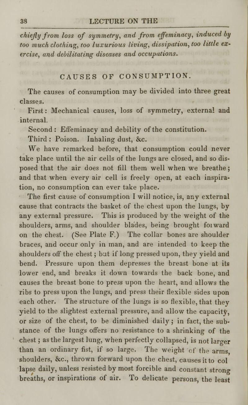 chiefly from loss of symmetry, and from effeminacy, induced by too much clothing, too luxurious living, dissipation, too little ex- ercise, and debilitating diseases and occupations. CAUSES OF CONSUMPTION. The causes of consumption may be divided into three great classes. First: Mechanical causes, loss of symmetry, external and internal. Second : Effeminacy and debility of the constitution. Third : Poison. Inhaling dust, &c. We have remarked before, that consumption could never take place until the air cells of the lungs are closed, and so dis- posed that the air does not fill them well when we breathe; and that when every air cell is freely open, at each inspira- tion, no consumption can ever take place. The first cause of consumption I will notice, is, any external cause that contracts the basket of the chest upon the lungs, by any external pressure. This is produced by the weight of the shoulders, arms, and shoulder blades, being brought foiward on the chest. (See Plate F.) The collar bones are shoulder braces, and occur only in man, and are intended to keep the shoulders off the chest; but if long pressed upon, they yield and bend. Pressure upon them depresses the breast bone at its lower end, and breaks it down towards the back bone, and causes the breast bone to press upon the heart, and allows the ribs to press upon the lungs, and press their flexible sides upon each other. The structure of the lungs is so flexible, that they yield to the slightest external pressure, and allow the capacity, or size of the chest, to be diminished daily; in fact, the sub- stance of the lungs offers no resistance to a shrinking of the chest; as the largest lung, when perfectly collapsed, is not larger than an ordinary fist, if so large. The weight cf the arms shoulders, &c, thrown forward upon the chest, causes it to col lapse daily, unless resisted by most forcible and constant strong breaths, or inspirations of air. To delicate persons, the least