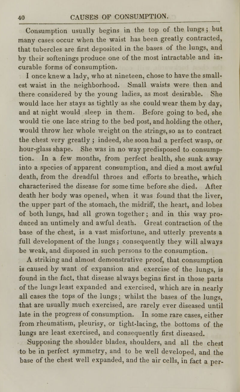 Consumption usually begins in the top of the lungs ; but many cases occur when the waist has been greatly contracted, that tubercles are first deposited in the bases of the lungs, and by their softenings produce one of the most intractable and in- curable forms of consumption. I once knew a lady, who at nineteen, chose to have the small- est waist in the neighborhood. Small waists were then and there considered by the young ladies, as most desirable. She would lace her stays as tightly as she could wear them by day, and at night would sleep in them. Before going to bed, she would tie one lace string to the bed post, and holding the other, would throw her whole weight on the strings, so as to contract the chest very greatly ; indeed, she soon had a perfect wasp, or hour-glass shape. She was in no way predisposed to consump- tion. In a few months, from perfect health, she sunk away into a species of apparent consumption, and died a most awful death, from the dreadful throes and efforts to breathe, which characterised the disease for some time before she died. After death her body was opened, when it was found that the liver, the upper part of the stomach, the midriff, the heart, and lobes of both lungs, had all grown together; and in this way pro- duced an untimely and awful death. Great contraction of the base of the chest, is a vast misfortune, and utterly prevents a full development of the lungs ; consequently they will always be weak, and disposed in such persons to the consumption. A striking and almost demonstrative proof, that consumption is caused by want of expansion and exercise of the lungs, is found in the fact, that disease always begins first in those parts of the lungs least expanded and exercised, which are in nearly all cases the tops of the lungs; whilst the bases of the lungs, that are usually much exercised, are rarely ever diseased until late in the progress of consumption. In some rare cases, either from rheumatism, pleurisy, or tight-lacing, the bottoms of the lungs are least exercised, and consequently first diseased. Supposing the shoulder blades, shoulders, and all the chest to be in perfect symmetry, and to be well developed, and the base of the chest well expanded, and the air cells, in fact a per-