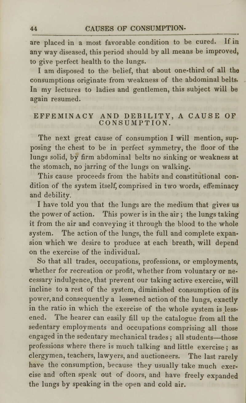 are placed in a most favorable condition to be cured. If in any way diseased, this period should by all means be improved, to give perfect health to the lungs. I am disposed to the belief, that about one-third of all the consumptions originate from weakness of the abdominal belts. In my lectures to ladies and gentlemen, this subject will be again resumed. EFFEMINACY AND DEBILITY, A CAUSE OF CONSUMPTION. The next great cause of consumption I will mention, sup- posing the chest to be in perfect symmetry, the floor of the lungs solid, by firm abdominal belts no sinking or weakness at the stomach, no jarring of the lungs on walking. This cause proceeds from the habits and constitutional con- dition of the system itself, comprised in two words, effeminacy and debility. I have told you that the lungs are the medium that gives us the power of action. This power is in the air; the lungs taking it from the air and conveying it through the blood to the whole system. The action of the lungs, the full and complete expan- sion which we desire to produce at each breath, will depend on the exercise of the individual. So that all trades, occupations, professions, or employments, whether for recreation or profit, whether from voluntary or ne- cessary indulgence, that prevent our taking active exercise, will incline to a rest of the system, diminished consumption of its power, and consequently a lessened action of the lungs, exactly in the ratio in which the exercise of the whole system is less- ened. The hearer can easily fill up the catalogue from all the sedentary employments and occupations comprising all those engaged in the sedentary mechanical trades; all students—those professions where there is much talking and little exercise ; as clergymen, teachers, lawyers, and auctioneers. The last rarely have the consumption, because they usually take much exer- cise and often speak out of doors, and have freely expanded the lungs by speaking in the open and cold air.