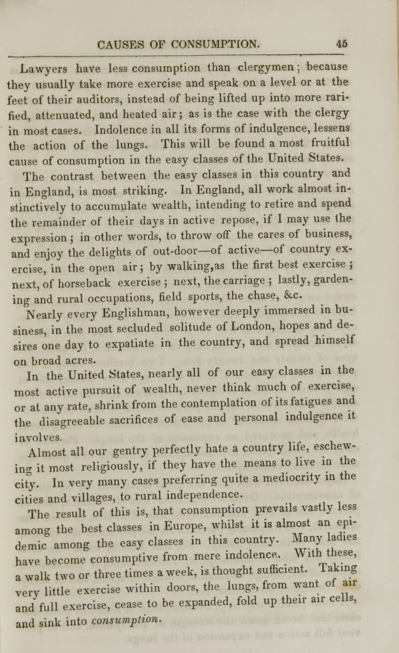 Lawyers have less consumption than clergymen; because they usually take more exercise and speak on a level or at the feet of their auditors, instead of being lifted up into more rari- fied, attenuated, and heated air; as is the case with the clergy in most cases. Indolence in all its forms of indulgence, lessens the action of the lungs. This will be found a most fruitful cause of consumption in the easy classes of the United States. The contrast between the easy classes in this country and in England, is most striking. In England, all work almost in- stinctively to accumulate wealth, intending to retire and spend the remainder of their days in active repose, if I may use the expression ; in other words, to throw off the cares of business, and enjoy the delights of out-door—of active—of country ex- ercise, in the open air; by walking,as the first best exercise ; next, of horseback exercise ; next, the carriage 5 lastly, garden- ing and rural occupations, field sports, the chase, &c. Nearly every Englishman, however deeply immersed in bu- siness, in the most secluded solitude of London, hopes and de- sires one day to expatiate in the country, and spread himself on broad acres. In the United States, nearly all of our easy classes in the most active pursuit of wealth, never think much of exercise, or at any rate, shrink from the contemplation of its fatigues and the disagreeable sacrifices of ease and personal indulgence it involves. Almost all our gentry perfectly hate a country life, eschew- ing it most religiously, if they have the means to live in the city. In very many cases preferring quite a mediocrity in the cities and villages, to rural independence. The result of this is, that consumption prevails vastly less among the best classes in Europe, whilst it is almost an epi- demic among the easy classes in this country. Many ladies have become consumptive from mere indolence. With these, a walk two or three times a week, is thought sufficient. 1 aking verv little exercise within doors, the lungs, from want of air and full exercise, cease to be expanded, fold up their air cells, and sink into consumption.