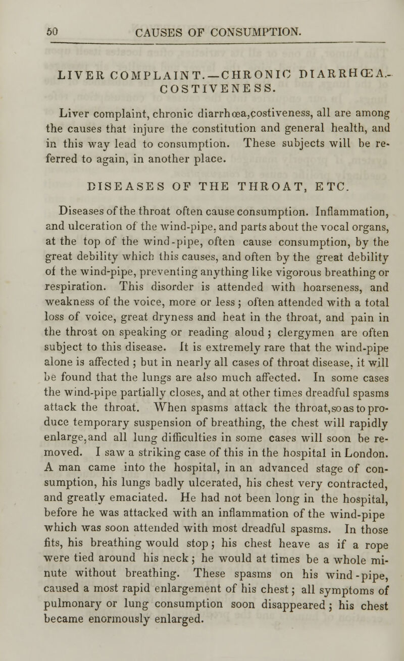 LIVER COMPLAINT.—CHRONIC DIARRHCEA.- COSTIVENESS. Liver complaint, chronic diarrhoea,costiveness, all are among the causes that injure the constitution and general health, and in this way lead to consumption. These subjects will be re- ferred to again, in another place. DISEASES OF THE THROAT, ETC. Diseases of the throat often cause consumption. Inflammation, and ulceration of the wind-pipe, and parts about the vocal organs, at the top of the wind-pipe, often cause consumption, by the great debility which this causes, and often by the great debility of the wind-pipe, preventing anything like vigorous breathing or respiration. This disorder is attended with hoarseness, and weakness of the voice, more or less ; often attended with a total loss of voice, great dryness and heat in the throat, and pain in the throat on speaking or reading aloud 5 clergymen are often subject to this disease. It is extremely rare that the wind-pipe alone is affected ; but in nearly all cases of throat disease, it will be found that the lungs are also much affected. In some cases the wind-pipe partially closes, and at other times dreadful spasms attack the throat. When spasms attack the throat,soas to pro- duce temporary suspension of breathing, the chest will rapidly enlarge,and all lung difficulties in some cases will soon be re- moved. I saw a striking case of this in the hospital in London. A man came into the hospital, in an advanced stage of con- sumption, his lungs badly ulcerated, his chest very contracted, and greatly emaciated. He had not been long in the hospital, before he was attacked with an inflammation of the wind-pipe which was soon attended with most dreadful spasms. In those fits, his breathing would stop; his chest heave as if a rope were tied around his neck j he would at times be a whole mi- nute without breathing. These spasms on his wind-pipe, caused a most rapid enlargement of his chest; all symptoms of pulmonary or lung consumption soon disappeared ; his chest became enormously enlarged.