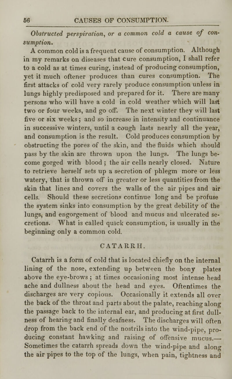 Obstructed perspiration, or a common cold a cause of con- sumption. A common cold is a frequent cause of consumption. Although in my remarks on diseases that cure consumption, I shall refer to a cold as at times curing, instead of producing consumption, yet it much oftener produces than cures consumption. The first attacks of cold very rarely produce consumption unless in lungs highly predisposed and prepared for it. There are many persons who will have a cold in cold weather which will last two or four weeks, and go off. The next winter they will last five or six weeks; and so increase in intensity and continuance in successive winters, until a cough lasts nearly all the year, and consumption is the result. Cold produces consumption by obstructing the pores of the skin, and the fluids which should pass by the skin are thrown upon the lungs. The lungs be- come gorged with blood ; the air cells nearly closed. Nature to retrieve herself sets up a secretion of phlegm more or less watery, that is thrown off in greater or less quantities from the skin that lines and covers the walls of the air pipes and air cells. Should these secretions continue long and be profuse the system sinks into consumption by the great debility of the lungs, and engorgement of blood and mucus and ulcerated se- cretions. What is called quick consumption, is usually in the beginning only a common cold. CATARRH. Catarrh is a form of cold that is located chiefly on the internal lining of the nose, extending up between the bony plates above the eye-brows ; at times occasioning most intense head ache and dullness about the head and eyes. Oftentimes the discharges are very copious. Occasionally it extends all over the back of the throat and parts about the palate, reaching along the passage back to the internal ear, and producing at first dull- ness of hearing and finally deafness. The discharges will often drop from the back end of the nostrils into the wind-pipe, pro- ducing constant hawking and raising of offensive mucus. Sometimes the catarrh spreads down the wind-pipe and alon°- the air pipes to the top of the lungs, when pain, tightness and