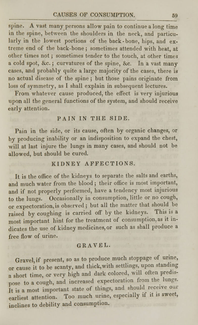 spine. A vast many persons allow pain to continue a long time in the spine, between the shoulders in the neck, and particu- larly in the lowest portions of the back-bone, hips, and ex- treme end of the back-bone; sometimes attended with heat, at other times not; sometimes tender to the touch, at other times a cold spot, &c.; curvatures of the spine, &c. In a vast many cases, and probably quite a large majority of the cases, there is no actual disease of the spine ; but those pains originate from loss of symmetry, as I shall explain in subsequent lectures. From whatever cause produced, the effect is very injurious upon all the general functions of the system, and should receive early attention. PAIN IN THE SIDE. Pain in the side, or its cause, often by organic changes, or by producing inability or an indisposition to expand the chest, will at last injure the lungs in many cases, and should not be allowed, but should be cured. KIDNEY AFFECTIONS. It is the office of the kidneys to separate the salts and earths, and much water from the blood; their office is most important, and if not properly performed, have a tendency most injurious to the lungs. Occasionally in consumption, little or no cough, or expectoration, is observed ; but all the matter that should be raised by coughing is carried off by the kidneys. This is a most important hint for the treatment of consumption, as it in- dicates the use of kidney medicines, or such as shall produce a free flow of urine. GRAVEL. Gravel, if present, so as to produce much stoppage of urine, or cause it to be scanty, and thick,with settlings, upon standing a short time, or very high and dark colored, will often predis- pose to a cough, and increased expectoration from the lungs. It is a most important state of things, and should receive our earliest attention. Too much urine, especially if it is sweet, inclines to debility and consumption.