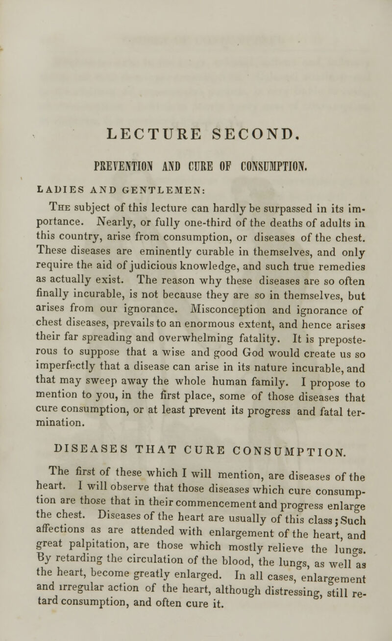 LECTURE SECOND. PREVENTION AND CURE OF CONSUMPTION. LADIES AND GENTLEMEN: The subject of this lecture can hardly be surpassed in its im- portance. Nearly, or fully one-third of the deaths of adults in this country, arise from consumption, or diseases of the chest. These diseases are eminently curable in themselves, and only require the aid of judicious knowledge, and such true remedies as actually exist. The reason why these diseases are so often finally incurable, is not because they are so in themselves, but arises from our ignorance. Misconception and ignorance of chest diseases, prevails to an enormous extent, and hence arises their far spreading and overwhelming fatality. It is preposte- rous to suppose that a wise and good God would create us so imperfectly that a disease can arise in its nature incurable, and that may sweep away the whole human family. I propose to mention to you, in the first place, some of those diseases that cure consumption, or at least prevent its progress and fatal ter- mination. DISEASES THAT CURE CONSUMPTION. The first of these which I will mention, are diseases of the heart. 1 will observe that those diseases which cure consump- tion are those that in their commencement and progress enlarge the chest. Diseases of the heart are usually of this class; Such affections as are attended with enlargement of the heart, and great palpitation, are those which mostly relieve the lun^s. By retarding the circulation of the blood, the lungs, as welUs the heart, become greatly enlarged. In all cases, enlargement and irregular action of the heart, although distressing, still re- tard consumption, and often cure it.