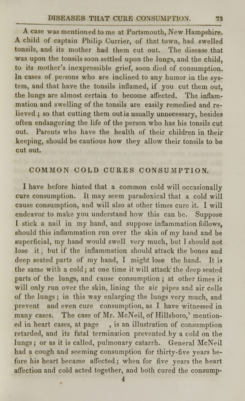A case was mentioned to me at Portsmouth, New Hampshire. A child of captain Philip Currier, of that town, had swelled tonsils, and its mother had them cut out. The disease that was upon the tonsils soon settled upon the lungs, and the child, to its mother's inexpressible grief, soon died of consumption. In cases of persons who are inclined to any humor in the sys- tem, and that have the tonsils inflamed, if you cut them out, the lungs are almost certain to become affected. The inflam- mation and swelling of the tonsils are easily remedied and re- lieved ; so that cutting them out is usually unnecessary, besides often endangering the life of the person who has his tonsils cut out. Parents who have the health of their children in their keeping, should be cautious how they allow their tonsils to be cut out. COMMON COLD CURES CONSUMPTION. I have before hinted that a common cold will occasionally cure consumption. It may seem paradoxical that a cold will cause consumption, and will also at other times cure it. I will endeavor to make you understand how this can be. Suppose I stick a nail in my hand, and suppose inflammation follows, should this inflammation run over the skin of rny hand and be superficial, my hand would swell very much, but I should not lose it; but if the inflammation should attack the bones and deep seated parts of my hand, I might lose the hand. It is the same with a cold; at one time it will attack the deep seated parts of the lungs, and cause consumption ; at other times it will only run over the skin, lining the air pipes and air cells of the lungs ; in this way enlarging the lungs very much, and prevent and even cure consumption, as I have witnessed in many cases. The case of Mr. McNeil, of Hillsboro,' mention- ed in heart cases, at page , is an illustration of consumption retarded, and its fatal termination prevented by a cold on the lungs; or as it is called, pulmonary catarrh. General McNeil had a cough and seeming consumption for thirty-five years be- fore his heart became affected; when for five years the heart affection and cold acted together, and both cured the consump- 4