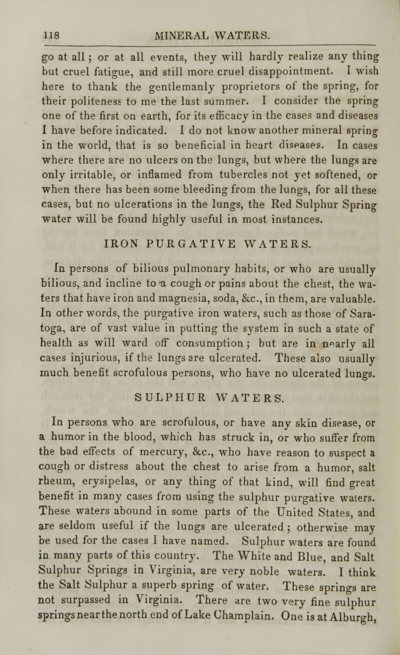 go at all; or at all events, they will hardly realize any thing but cruel fatigue, and still more cruel disappointment. I wish here to thank the gentlemanly proprietors of the spring, for their politeness to me the last summer. I consider the spring one of the first on earth, for its efficacy in the cases and diseases I have before indicated. I do not know another mineral spring in the world, that is so beneficial in heart diseases. In cases where there are no ulcers on the lungs, but where the lungs are only irritable, or inflamed from tubercles not yet softened, or when there has been some bleeding from the lungs, for all these cases, but no ulcerations in the lungs, the Red Sulphur Spring water will be found highly useful in most instances. IRON PURGATIVE WATERS. In persons of bilious pulmonary habits, or who are usually bilious, and incline to a cough or pains about the chest, the wa- ters that have iron and magnesia, soda, &c, in them, are valuable. In other words, the purgative iron waters, such as those of Sara- toga, are of vast value in putting the system in such a state of health as will ward off consumption; but are in nearly all cases injurious, if the lungs are ulcerated. These also usually much benefit scrofulous persons, who have no ulcerated lungs. SULPHUR WATERS. In persons who are scrofulous, or have any skin disease, or a humor in the blood, which has struck in, or who suffer from the bad effects of mercury, &c, who have reason to suspect a cough or distress about the chest to arise from a humor, salt rheum, erysipelas, or any thing of that kind, will find great benefit in many cases from using the sulphur purgative waters. These waters abound in some parts of the United States, and are seldom useful if the lungs are ulcerated ; otherwise may- be used for the cases I have named. Sulphur waters are found in many parts of this country. The White and Blue, and Salt Sulphur Springs in Virginia, are very noble waters. I think the Salt Sulphur a superb spring of water. These springs are not surpassed in Virginia. There .ire two very fine sulphur springs near the north end of Lake Champlain. One is at Alburgh,