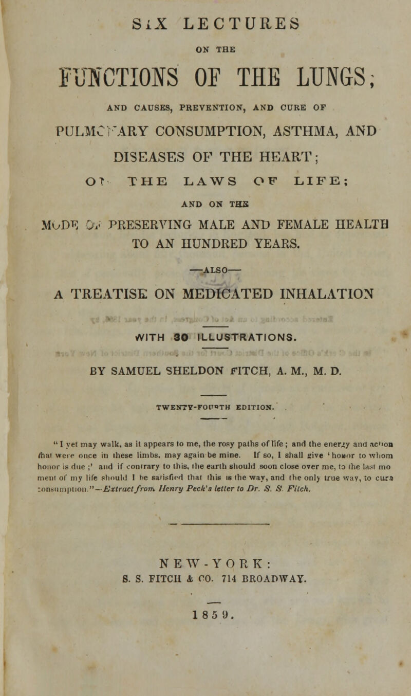 SiX LECTURES ON THE FUNCTIONS OF THE LUNGS; AND CAUSES, PREVENTION, AND CURE OF PULMCFARY CONSUMPTION, ASTHMA, AND DISEASES OF THE HEART; OT THE LAWS OF LIFE; AND ON THS mod*; Ov preserving male and female health to an hundred years. ALSO A TREATISE ON MEDICATED INHALATION WITH 30 ILLUSTRATIONS. BY SAMUEL SHELDON FITCH, A. M., M. D. TWENTY-FOPOTH EDITION.  I yet may walk, as it appears to me, the rosy paths of life ; and the energy and ac'ion <hai were once in these limbs, may again be mine. If so, 1 shall stive ' honor to whom honor is due ;' and if contrary to this, the earth should soon close over me, to ihe last mo ment of my life should 1 tie satisfied that this is the way, and Ihe onl) true way, to cura ronsumplioi].—Extract from. Henry Peck's letter to Dr. 8. S Fitch. NEW-YORK: S. S. FITCH 4 CO. 714 BROADWAY.