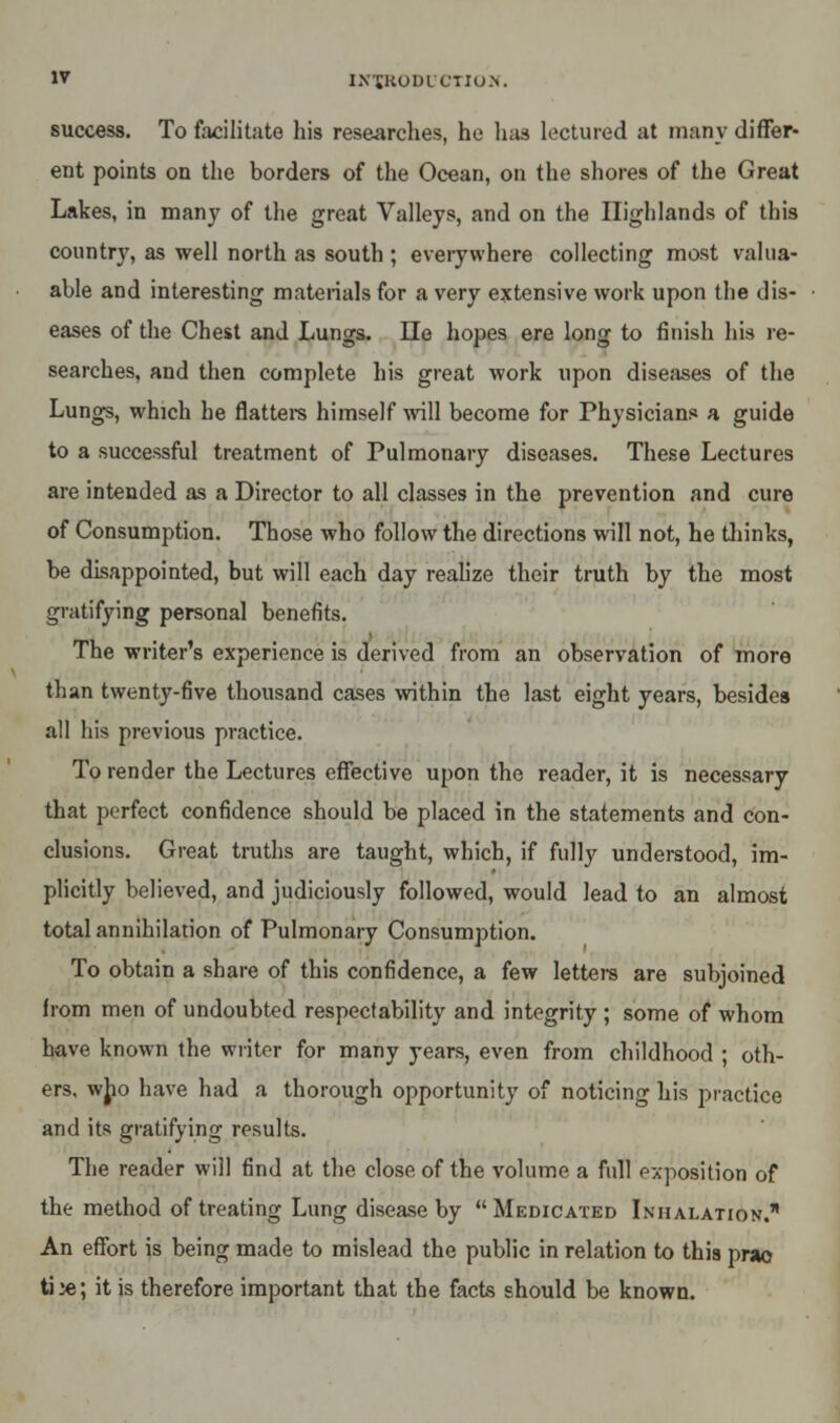 success. To facilitate his researches, he has lectured at many differ- ent points on the borders of the Ocean, on the shores of the Great Lakes, in many of the great Valleys, and on the Highlands of this country, as well north as south ; everywhere collecting most valua- able and interesting materials for a very extensive work upon the dis- eases of the Chest and Lungs. He hopes ere long to finish his re- searches, and then complete his great work upon diseases of the Lungs, which he flatters himself will become for Physicians a guide to a successful treatment of Pulmonary diseases. These Lectures are intended as a Director to all classes in the prevention and cure of Consumption. Those who follow the directions will not, he thinks, be disappointed, but will each day realize their truth by the most gratifying personal benefits. The writer's experience is derived from an observation of more than twenty-five thousand cases within the last eight years, besides all his previous practice. To render the Lectures effective upon the reader, it is necessary that perfect confidence should be placed in the statements and con- clusions. Great truths are taught, which, if fully understood, im- plicitly believed, and judiciously followed, would lead to an almost total annihilation of Pulmonary Consumption. To obtain a share of this confidence, a few letters are subjoined from men of undoubted respectability and integrity ; some of whom have known the writer for many years, even from childhood ; oth- ers, who have had a thorough opportunity of noticing his practice and its gratifying results. The reader will find at the close of the volume a full exposition of the method of treating Lung disease by Medicated Inhalation. An effort is being made to mislead the public in relation to this prao ti^; it is therefore important that the facts should be known.