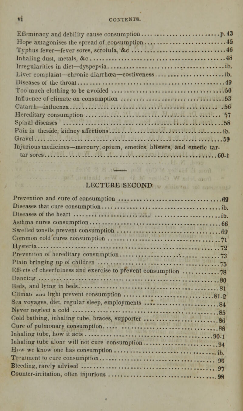 Effeminacy and debility cause consumption p. 43 Hope antagonises the spread of consumption 45 Typhus fever—fever sores, scrofula, &c 46 Inhaling dust, metals, &c 48 Irregularities in diet—dyspepsia . ib. Liver complaint—chronic diarrhoea—costiveness ib. Diseases ot the throat 49 Too much clothing to be avoided 50 Influence of climate on consumption ,..53 Catarrh—influenza 56 Hereditary consumption - 57 Spinal diseases 58 Pain in theside, kidney affections ib Gravel 59 Injurious medicines—mercury, opium, emetics, blisters, and emetic tar- tar sores . 60-1 LECTURE SECOND Prevention and fine of consumption fij Diseases that cure consumption ib. Diseases of the heart iD# Asthma cures consumption 6g Swelled tonsils prevent consumption gjj Common cold cures consumption 71 Hysteria 75 Prevemion of hereditary consumption •. 73 Plain bringing up of children 75 Effects of cheerfulness and exercise to prevent consumption 78 Danci:itf qq B-ds, and lying in beds gj Climau auu light prevent consumption gl_2 S;a voyages, diet, regular sleep, employments ... g^ Never neglect a cold ' < ot Cold bathing, inhaling tube, braces, supporter gg Cure of pulmonary consumption po Inhaling tube, how it acts nn > Inhaling tube alone will not cure consumption 04 How we know one has consumption ' iu Treatment to cure consumption op Bleeding, rarely advised q- Counter-irritation, often inj urious qo