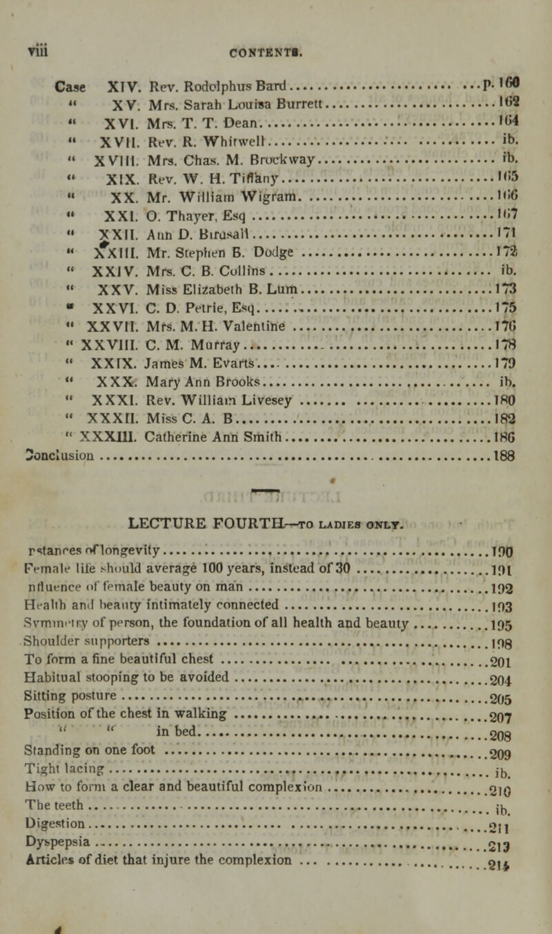 Case XIV. Rev. Rodclphus Bard P- ,fi^  XV. Mrs. Sarah Louisa Burrett 1<J2  XVI. Mrs. T. T. Dean 'M  XVII. Rev. R. Whirwell ib.  XVIII. Mrs. Chas. M. Brockway ib.  XIX. Rev. W. H. Tiffany H'5  XX. Mr. William Wigram ICG  XXI. O. Thayer, Esq Uij  XXII. Ann D. Birusall 171  X*XIII. Mr. Stephen B. Dodge 172  XXIV. Mrs. C. B. Collins ib.  XXV. Miss Elizabeth B. Lum 173  XXVI. C. D. Petrie, Esq 175  XXVII. Mrs. M. H. Valentine 17(5  XXVIII. CM. Murray 178  XXIX. James M. Evarts 179  XXX. Mary Ann Brooks ib.  XXXI. Rev. William Livesey 180  XXXII. Miss C. A. B 182 *' XXXJ1I. Catherine Ann Smith 186 Conclusion 188 LECTURE FOURTH—to ladies only. rstanr-es of longevity IPO Female lile should average 100 years, instead of 30 lf)l nrtuence <>l female beauty on man 192 Health and beauty intimately connected 193 Symmetry of person, the foundation of all health and beauty 195 Shoulder supporters I9g To form a fine beautiful chest 201 Habitual stooping to be avoided 204 Sitting posture 205 Position of the chest in walking 207 in bed. .208 Standing on one foot 209 Tight lacing ib_ How to form a clear and beautiful complexion 2|Q The teeth ib. Digestion 211 Dyspepsia 213 Articles of diet that injure the complexion gj,