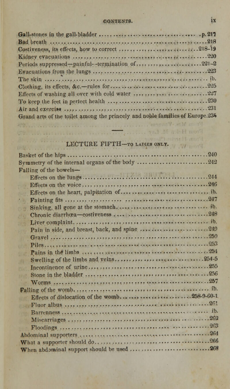 Gall-stones in the gall-bladder p. 211 Bad breath 218 Costiveness, its effects, how to correct 218-19 Kidney evacuations 220 Periods suppressed—painful--termination of 221-2 Evacuations from the lungs 223 The skin ib. Clothing, its effects, &c.—rules for 225 Effects of washing all over with cold water , 227 To keep the leet in perlect health 230 Air and exerciss 231 Grand arts of the toilet among the princely and noble families of Europe.235 LECTURE FIFTH—to ladies only. Basket of the hips 240 Svrametry of the internal organs of the body 242 Falling of the bowels— Effects on the lungs 244 Effects on the voice 246 Effects on the heart, palpitation of ih. Fainting fits 247 Sinking, all gone at the stomach ib. Chronic diarrhoea—costiveness 248 Liver complaint ib. Pain in side, and breast, back, and spine 249 Gravel 250 Piles 253 Pains in the* limbs 254 Swelling of the limbs and veins , 254-5 Incontinence of urine 255 Stone in the bladder 256 Worms 257 Falling of the womb • ib- Effects of dislocation of the womb 258-9-60-1 Fluor albus 2^! Barrenness ib. Miscarriages 262 Floodings 263 Abdominal supporters 264 What a supporter should do 266 When abdominal support should be used 268