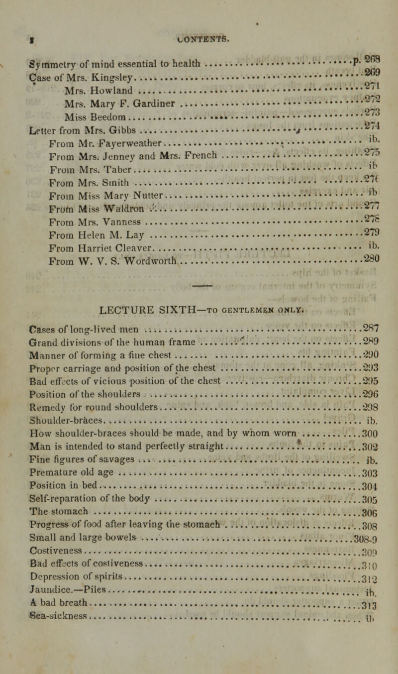 Sy mmetiy of mind essential to health P- 2fi8 Case of Mrs. Kingsley ®® ' . 0-71 Mrs. Howland ifl Mrs. Mary F. Gardiner '~>'- 273 Miss Beedom 0-4 Letter from Mrs. Gibbs t *' * From M r. Fayerweather \ ™' From Mrs. Jenney and Mrs. French 2'D From Mrs. Taber !i,J From Mrs. Smith 27( From Miss Mary Nutter ib From Miss Waldron .:: • 277 From Mrs. Vanness 278 From Helen M. Lay 279 From Harriet Cleaver >• From W. V. S. Wordworth 280 LECTURE SIXTH—to gentlemen only. Cases of long-lived men 287 Grand divisions of the human frame .'. 2«9 Manner of forming a fine chest 290 Proper carriage and position of the chest 293 Bad effects of vicious position of the chest 295 Position of the shoulders 296 Remedy for round shoulders 298 Shoulder-braces ib. How shoulder-braces should be made, and by whom worn 300 Man is intended to stand perfectly straight .*.....' 302 Fine figures of savages ib. Premature old age 303 Position in bed. 301 Self-reparation of the body 305 The stomach 306 Progress of food after leaving the stomach 308 Small and large bowels 308-9 Costiveness 309 Bad effects of costiveness 3;q Depression of spirits 310 Jaundice.—Piles , j^ A bad breath 3^ Sea-sickness y,