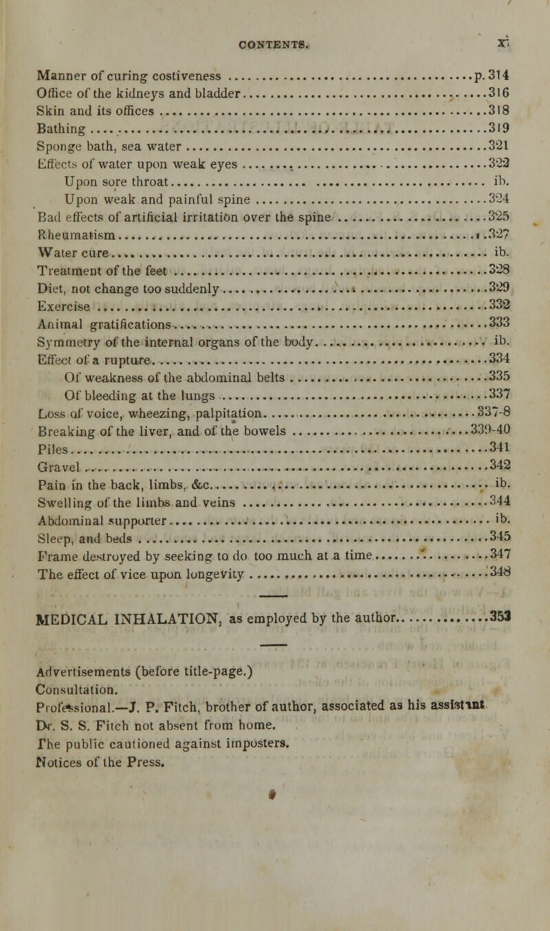 Manner of curing costiveness p. 314 Office of the kidneys and bladder 316 Skin and its offices 318 Bathing.... 319 Sponge bath, sea water 321 Effects of water upon weak eyes 322 Upon sore throat ib. Upon weak and painful spine 324 Bad effects of artificial irritation over the spine 325 Rheumatism ■ .32? Water cure ib. Treatment of the feet 328 Diet, not change too suddenly » 329 Exercise 332 Animal gratifications 333 Symmetry of the internal organs of the body ib. Effect of a rupture 334 Of weakness of the abdominal belts 335 Of bleeding at the lungs 337 Loss of voice, wheezing, palpitation 337-8 Breaking of the liver, and of the bowels 339-40 Piles 341 Gravel 342 Pain in the back, limbs, &c ib. Swelling of the limbs and veins 344 Abdominal supporter >b. Sleep, and beds 345 Frame destroyed by seeking to do too much at a time \ 347 The effect of vice upon longevity 348 MEDICAL INHALATION, as employed by the author 353 Advertisements (before title-page.) Consultation. Professional.—J. P. Fitch, brother of author, associated as his assistant Dr. S. S. Fitch not absent from home. The public cautioned against imposters. Notices of the Press.