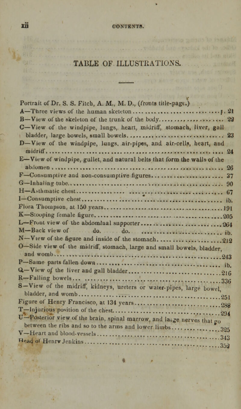 TABLE OF ILLUSTRATIONS. Portrait of Dr. S. S. Filch, A. M., M. D., (fronts title-pagu) A—Three views of the human skeleton J. 21 B—View of the skeleton of the trunk of the body 23 C—View of the windpipe, lungs, heart, midriff, stomach, liver, gall bladder, large bowels, small bowels 23 D—View of the windpipe, lungs, air-pipes, and air-cells, heart, and midriff 24 E—View of windpipe, gullet, and natural belts that form the walls of the abdomen 26 F—Consumptive and non-consumptive figures 37 G—Inhaling tube 90 H—A.-thmatic chest ;...,.. G7 1—Consumptive chest jD# Flora Thompson, at 150 years ]fjl K—Stooping female figure 205 L—Front view of the abdominal supporter 204 M—Back view of do. do jD N—View of the figure and inside of the stomach 212 O—Side view of the midriff, stomach, large and small bowels, bladder, and womb o^n P—Same parts fallen down ib Q.—View o/ the liver and gall bladder *2lG R—Falling bowels ««fi S—View of the midriff, kidneys, ureters or water-pipes, large bowel bladder, and womb 'o- Figure of Henry Francisco, at 134 years  288 T—Injurious position of the chest 204 U—Posterior view of the brain, spinal marrow, and laige nerves' that'go between the ribs and so to the arms and lower Hints 325 V—Heart and blood-vessels He*d ol Henrv Jenkins , °