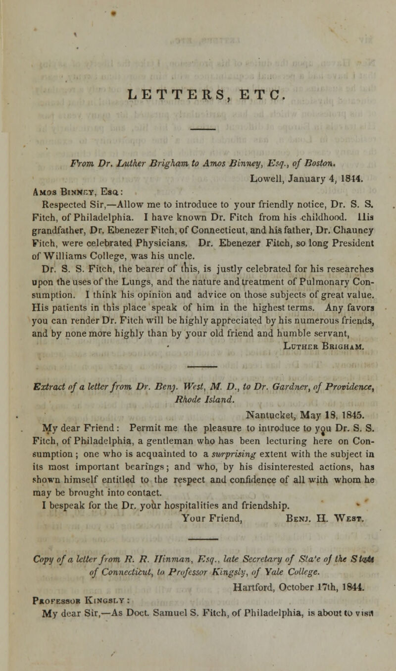 LETTERS, ETC. From Dr. L/uther Brigham to Amos Binney, Esq., of Boston. Lowell, January 4, 1844. Amos Binnhy, Esa: Respected Sir,—Allow me to introduce to your friendly notice, Dr. S. S. Fitch, of Philadelphia. I have known Dr. Fitch from his childhood. His grandfather, Dr. Ebenezer Fitch, of Connecticut, and his father, Dr. Chauncy Fitch, were celebrated Physicians. Dr. Ebenezer Fitch, so long President of Williams College, was his uncle. Dr. S. S. Fitch, the bearer of this, is justly celebrated for his researches upon the uses of the Lungs, and the nature and treatment of Pulmonary Con- sumption. I think his opinion and advice ou those subjects of great value. His patients in this place speak of him in the highest terms. Any favors you can render Dr. Fitch will be highly appreciated by his numerous friends, and by none more highly than by your old friend and humble servant, Luther Brigham. Extract of a letter from Dr. Ben). West, M. D., to Dr. Gardner, of Providence^ Rhode Island. Nantucket, May IS, 1845. My dear Friend: Permit me the pleasure to introduce to you Dr. S. S. Fitch, of Philadelphia, a gentleman who has been lecturing here on Con- sumption ; one who is acquainted to a surprising extent with the subject in its most important bearings; and who, by his disinterested actions, has shown himself entitled to the respect and confidence of all with whom he may be brought into contact. I bespeak for the Dr. your hospitalities and friendship. Your Friend. Benj. H. West. Copy of a letter from R. R. Ilinman, Esq., late Secretary of Sta'e of the StqU of Connecticut, to Professor Kingsly, of Yale College. Hartford, October 17th, 1844. PHOTESSOR KlNGSLV : My dear Sir,—As Doct. Samuel S. Fitch, of Philadelphia, is about to visrt