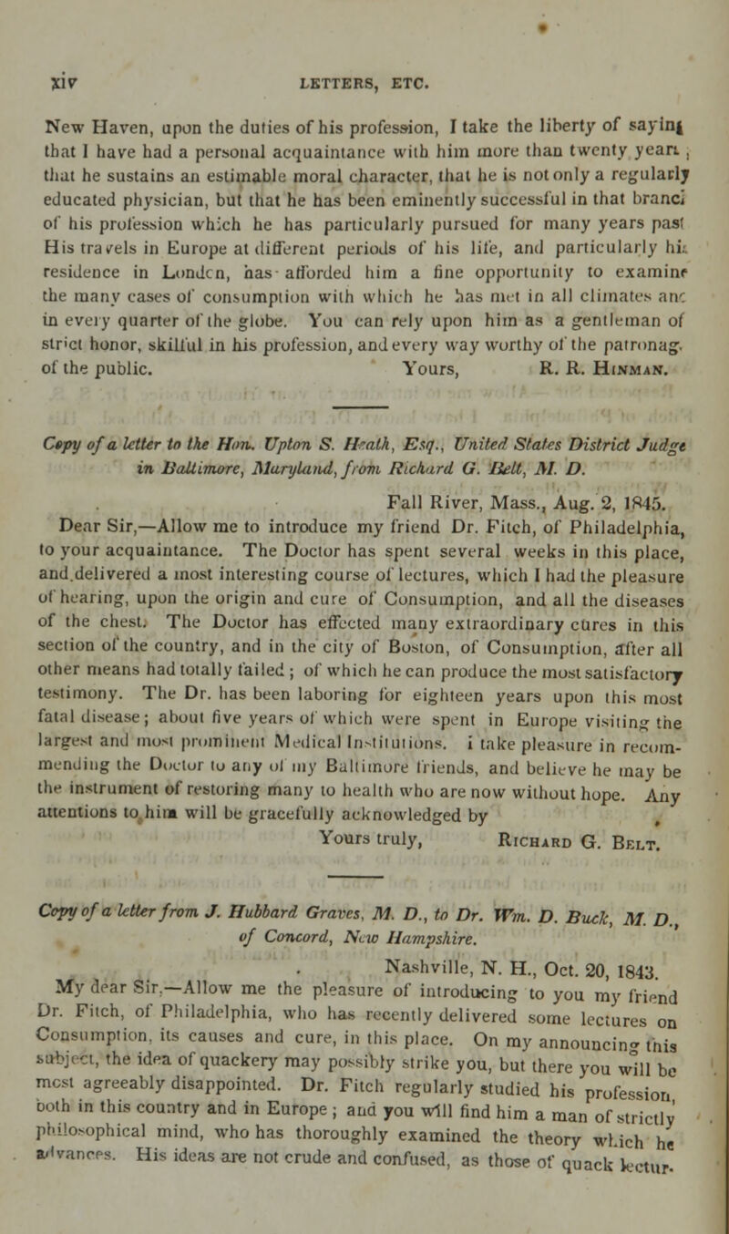 New Haven, upon the duties of his profession, I take the liberty of sayini that I have had a personal acquaintance with him more than twenty yean , that he sustains an estimable moral character, that he is not only a regularly educated physician, but that he has been eminently successful in that brand of his profession which he has particularly pursued for many years past His travels in Europe at different periods of his life, and particularly hk residence in Londcn, has- afforded him a fine opportunity to examine the many cases of consumption with which he has met in all climates anc in every quarter of the globe. You can rely upon him as a gentleman of strict honor, skilful in his profession, and every way worthy of the patronag. of the public. Yours, R. R. Hinman. Cepy of a letter to the Hon. Upton S. Hralh, Esq., United States District Judge in liaUimore, Maryland, from Richard G. Belt, M. D. Fall River, Mass., Aug. 2, 1845. Dear Sir,—Allow me to introduce my friend Dr. Fitch, of Philadelphia, to your acquaintance. The Doctor has spent several weeks in this place, and.delivered a most interesting course of lectures, which I had the pleasure of hearing, upon the origin and cure of Consumption, and all the diseases of the chest. The Doctor has effected many extraordinary cures in this section of the country, and in the city of Boston, of Consumption, after all other means had totally failed ; of which he can produce the most satisfactory testimony. The Dr. has been laboring for eighteen years upon this most fatal disease; about five years of which were spent in Europe visiting the largest and most prominent Medical Institutions, i take pleasure in recom- mending the Doctor to any ol my Baltimore friends, and believe he may be the instrument of restoring many to health who are now without hope. Any attentions to hint will be gracefully acknowledged by Yours truly, Richard G. Belt. Copy of a letter from J. Hubbard Graves, M. D., to Dr. Wm. D. Buck, M. D. of Concord, New Hampshire. Nashville, N. H., Oct. 20, 1843. My dear Sir,—Allow me the pleasure of introducing to you my friend Dr. Fitch, of Philadelphia, who has recently delivered some lectures on Consumption, its causes and cure, in this place. On my announcing this sftbjefc, the idea of quackery may possibly strike you, but there you will be most agreeably disappointed. Dr. Fitch regularly studied his profession both in this country and in Europe ; and you will find him a man of strictly philosophical mind, who has thoroughly examined the theory which he advances. His ideas are not crude and confused, as those of quack kotur-