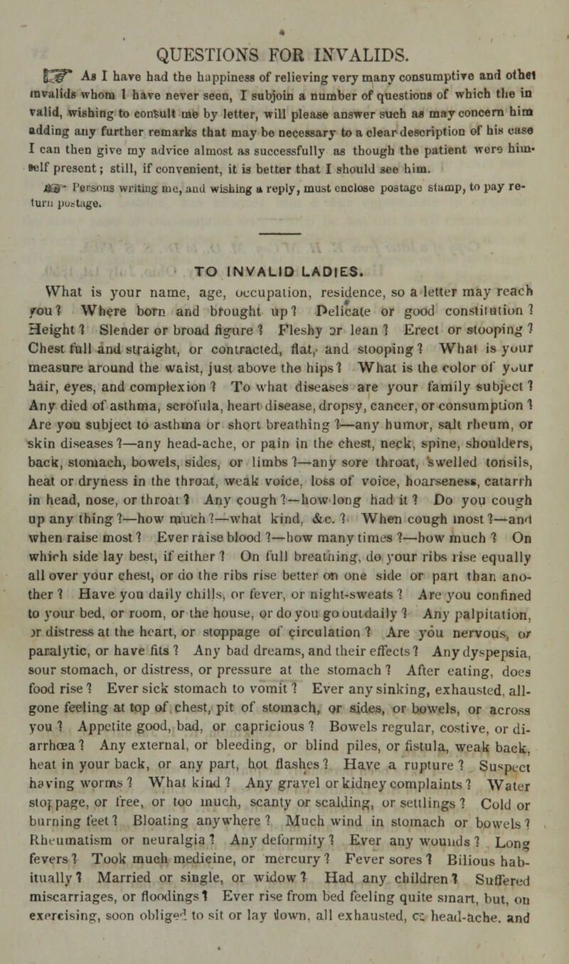 QUESTIONS FOR INVALIDS. £*iP* As I hare had the happiness of relieving very many consumptive and othel invalids whom 1 have never seen, I subjoin a number of questions of which the in valid, wishing to consult me by letter, will please answer such as may concern him adding any further remarks that may be necessary to a clear description of his case I can then give my advice almost as successfully as though the patient wcro him« »elf present; still, if convenient, it is better that I should see hiui. j8® Persons writing me, aud wishing a reply, must encloso postage stamp, to pay re- turn postage. TO INVALID LADIES. What is your name, age, occupation, residence, so a letter may reach you] Where born and brought up] Delicate or good constitution 1 Height ] Slender or broad figure ] Fleshy or lean 1 Erect or stooping 1 Chest full and straight, or contracted, flat, and stooping] What is your measure around the waist, just above the hips] What is the color of y^ur hair, eyes, and complexion ] To what diseases are your family subject ] Any died of asthma, scrofula, heart disease, dropsy, cancer, or consumption 1 Are you subject to asthma or short breathing ]—any humor, salt rheum, or skin diseases]—any head-ache, or pain in the chest, neck, spine, shoulders, back, stomach, bowels, sides, or limbs ]—any sore throat, swelled tonsils, heat or dryness in the throat, weak voice, loss of voice, hoarseness, catarrh in head, nose, or throat 1 Any cough] —how long had it ] Do you cough up any thing ]—how much?—what kind, &c. ] When cough most ]—anM when raise most ] Ever raise blood ]—how many times ]—how much ] On which side lay best, if either ] On full breathing, do your ribs rise equally all over your chest, or do the ribs rise better on one side or part than ano- ther ] Have you daily chills, or fever, or night-sweats 1 Are you confined to your bed, or room, or the house, or do you go outdaily ] Any palpitation, >r distress at the heart, or stoppage of circulation 1 Are you nervous, or paralytic, or have fits 1 Any bad dreams, and their effects] Any dyspepsia, sour stomach, or distress, or pressure at the stomach ] After eating, does food rise ] Ever sick stomach to vomit ] Ever any sinking, exhausted, all- gone feeling at top of chest, pit of stomach, or sides, or bowels, or across you ] Appetite good, bad, or capricious ] Bowels regular, costive, or di- arrhoea] Any external, or bleeding, or blind piles, or fistula, weak back, heat in your back, or any part, hot flashes] Have a rupture] Susaeci having worms] What kind ] Any gravel or kidney complaints] Water stoppage, or free, or too much, scanty or scalding, or settlings] Cold or burning feet] Bloating anywhere] Much wind in stomach or bowels] Rheumatism or neuralgia] Any deformity ] Ever any wounds ] Lon fevers] Took much medicine, or mercury] Fever sores 1 Bilious hab- itually 1 Married or single, or widow 1 Had any children 1 Suffered miscarriages, or floodingsl Ever rise from bed feeling quite smart, but, on exercising, soon oblige1, to sit or lay down, all exhausted, c; head-ache, and