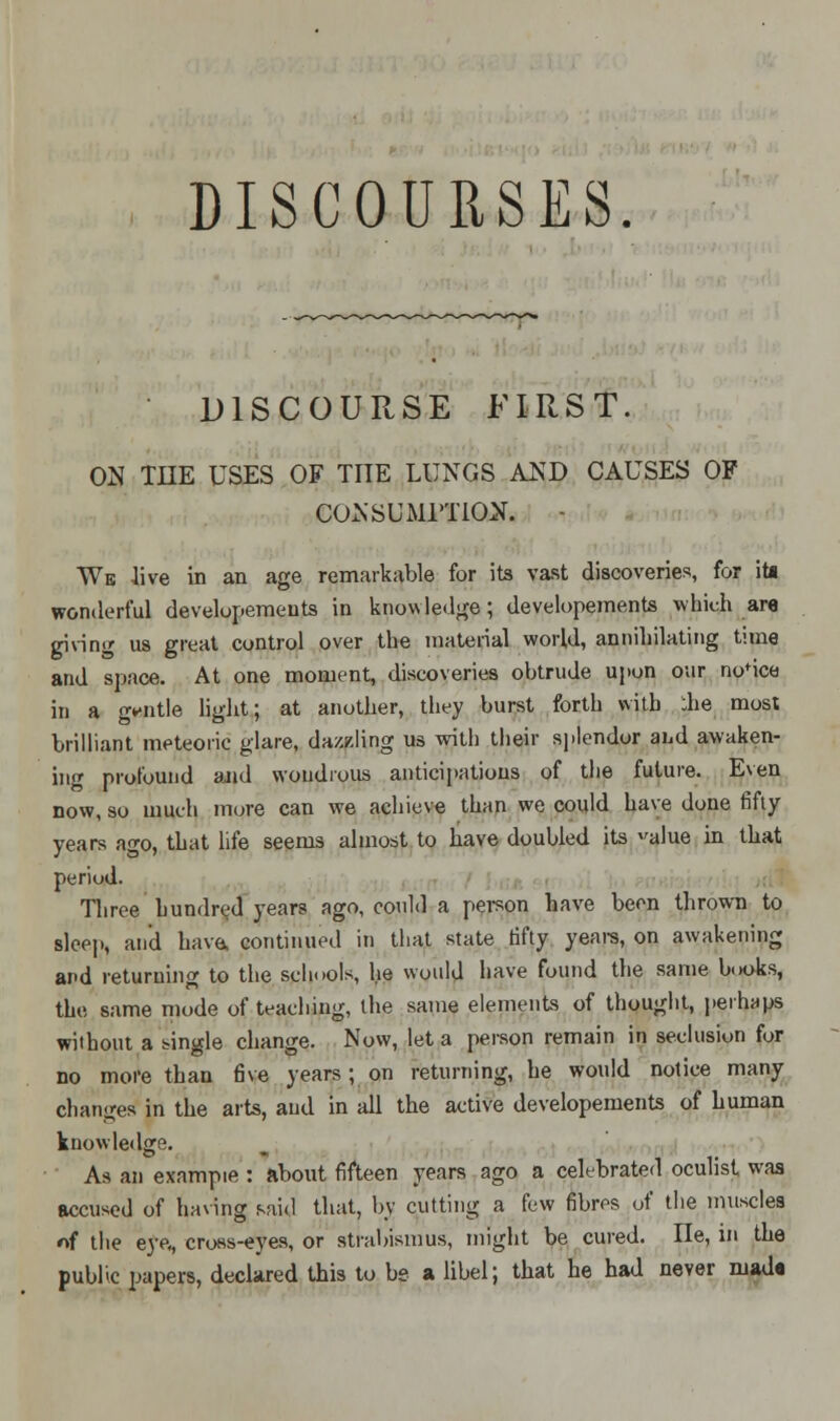 DISCOURSES. DISCOURSE FIRST. ON TIIE USES OF TITE LUNGS AND CAUSES OF CONSUMPTION. - We live in an age remarkable for its vast discoveries, for it* wonderful developemeuts in knowledge; developements which are giving us great control over the material world, annihilating time and space. At one moment, discoveries obtrude upon our norice in a ovntle light; at another, they burst forth with ;he most brilliant meteoric glare, dazzling us with their splendor and awaken- ing profound and wondrous anticipations of the future. Even now, so much more can we achieve than we could have done fifty years ao-o, that life seems almost to have doubled its alue in that period. Three hundred years ago, could a person have been thrown to sleep, and have, continued in that state fifty years, on awakening and returning to the schools, he would have found the same books, the same mode of teaching, the same elements of thought, perhaps without a single change. Now, let a person remain in seclusion for no more than five years; on returning, he would notice many changes in the arts, and in all the active developements of human knowledge. As an exampie : about fifteen years ago a celebrated oculist was accused of having said that, by cutting a few fibres of the muscles nf the eye,, cross-eyes, or strabismus, might be cured. lie, in the public papers, declared this to be a libel; that he had never made