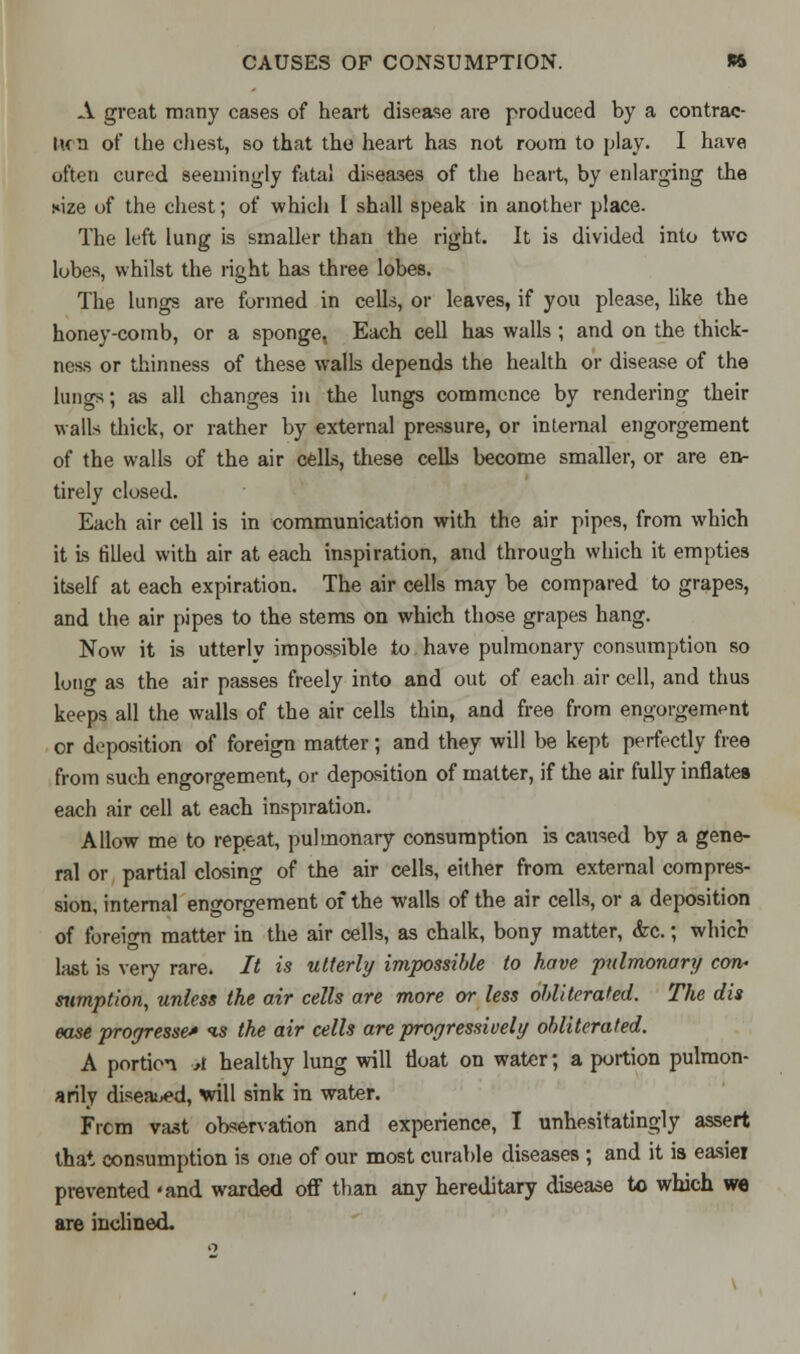 A great many cases of heart disease are produced by a contrac- Ikti of the chest, so that the heart has not room to play. I have often cured seemingly fatal diseases of the heart, by enlarging the s»ize of the chest; of which I shall speak in another place. The left lung is smaller than the right. It is divided into two lobes, whilst the right has three lobes. The lungs are formed in cells, or leaves, if you please, like the honey-comb, or a sponge, Each cell has walls ; and on the thick- ness or thinness of these walls depends the health or disease of the lungs; as all changes in the lungs commence by rendering their walls thick, or rather by external pressure, or internal engorgement of the walls of the air cells, these cells become smaller, or are en- tirely closed. Each air cell is in communication with the air pipes, from which it is filled with air at each inspiration, and through which it empties itself at each expiration. The air cells may be compared to grapes, and the air pipes to the stems on which those grapes hang. Now it is utterly impossible to have pulmonary consumption so long as the air passes freely into and out of each air cell, and thus keeps all the walls of the air cells thin, and free from engorgement or deposition of foreign matter; and they will be kept perfectly free from such engorgement, or deposition of matter, if the air fully inflates each air cell at each inspiration. Allow me to repeat, pulmonary consumption is caused by a gene- ral or partial closing of the air cells, either from external compres- sion, internal engorgement of the walls of the air cells, or a deposition of foreign matter in the air cells, as chalk, bony matter, <fec.; which last is very rare. It is utterly impossible to have pulmonary con- sumption, unless the air cells are more or less obliterated. The dis ease progresses is the air cells are progressively obliterated. A portion A healthy lung will float on water; a portion pulmon- arily diseased, will sink in water. Frcm vast observation and experience, I unhesitatingly assert that consumption is one of our most curable diseases ; and it is easiei prevented 'and warded off than any hereditary disease to which we are inclined.