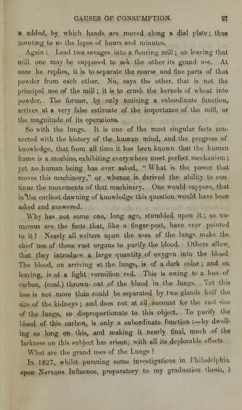 18 added, by which hands are moved along a dial plate; thus Demiting to us the lapse of hours and minutes. Again : Lead two savages into a flouring mill; on leaving that mill, one may be supposed to ask the other its grand use. At once he replies, it is to separate the coarse and fine parts of that powder from each other. No, says the other, that is not the principal use of the mill; it is to crush the kernels of wheat into powder The former, by only noticing a subordinate function, arrives at a very false estimate of the importance of the mill, or the magnitude of its operations. So with the lungs. It is one of the most singular facts con- nected with the history of the human mind, and the progress of knowledge, that from all time it has been known that the human frame is a machine, exhibiting everywhere most perfect mechanism ; yet no human being has ever asked,  What is the power that moves this machinery, or whence is derived the ability to con tinue the movements of that machinery. One would suppose, that inlhe earliest dawning of knowledge this question would have been asked and answered. Why has not some one, long ago, stumbled upon it; so nu- merous are the facts tliat, like a finger-post, have ever pointed to it ? Nearly all writers upon the uses of the lungs make the chief use of those vast organs to purify the blood. Others allow. that they introduce a large quantity of oxygen into the blood The blood, on arriving at the lungs, is of a dark color ; and on leaving, is ol a light vermilion red. This is owing to a loss of carbon, (coal,) thrown out of the blood in the lungs. Yet this loss is not more than could be separated by two glands half the size of the kidneys; and does not at all account for the vast size of the lungs, so disproportionate to this object. To purify the blood of this carbon, is only a subordinate function :—by dwell- ing so long on this, and making it nearly final, much of the darkness on this subject has arisen, with all its deplorable effects. What are the grand uses of the Lungs ? In 1827, whilst pursuing some investigations in Philadelphia upon Nervous Influence, preparatory to my graduation thesis, )