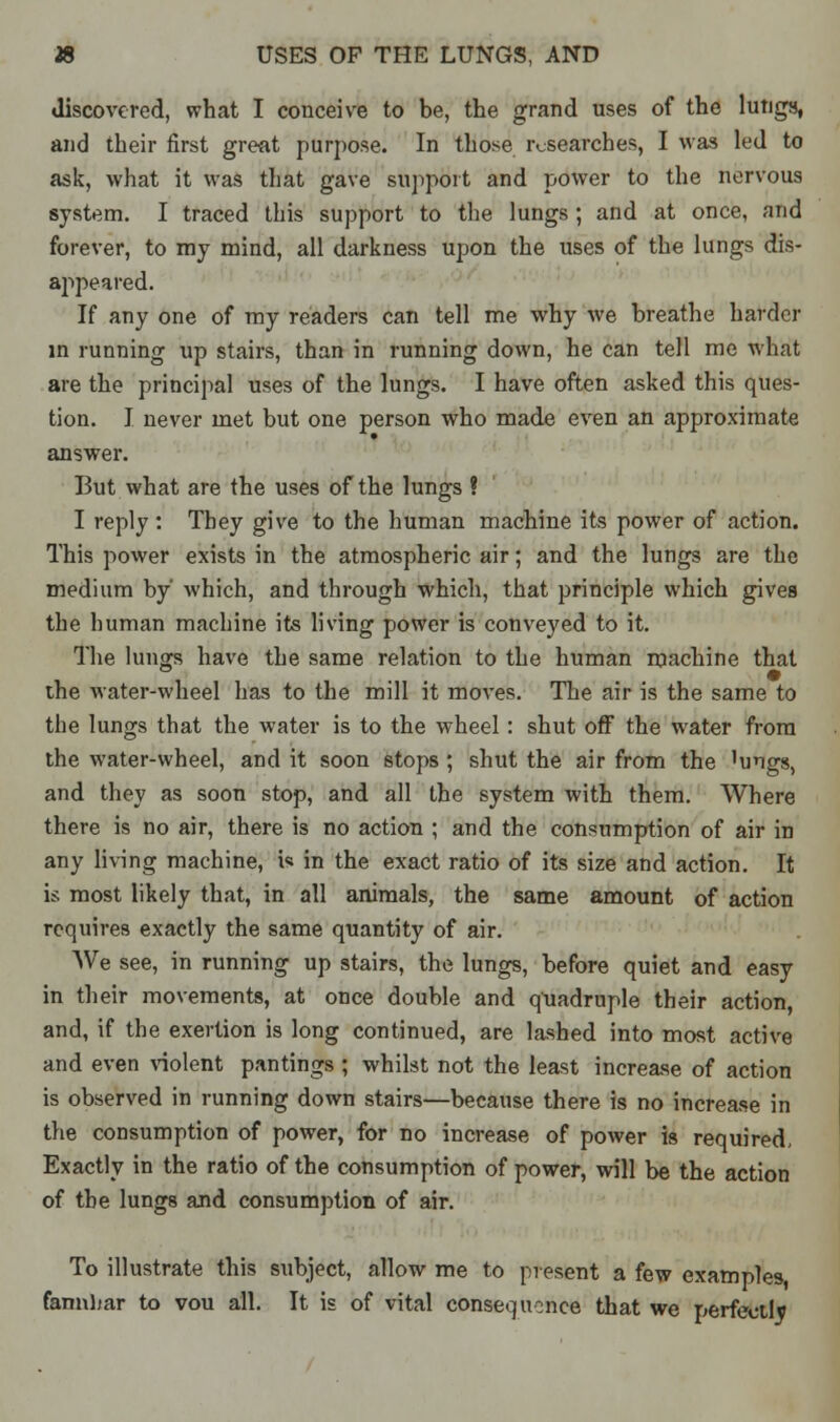 discovered, what I conceive to be, the grand uses of the lungs, and their first great purpose. In those researches, I was led to ask, what it was that gave support and power to the nervous system. I traced this support to the lungs; and at once, and forever, to my mind, all darkness upon the uses of the lungs dis- appeared. If any one of my readers can tell me why we breathe harder in running up stairs, than in running down, he can tell me what are the principal uses of the lungs. I have often asked this ques- tion. I never met but one person who made even an approximate answer. But what are the uses of the lungs ? I reply: Tbey give to the human machine its power of action. This power exists in the atmospheric air; and the lungs are the medium by which, and through which, that principle which gives the human machine its living power is conveyed to it. The lungs have the same relation to the human machine that the water-wheel has to the mill it moves. The air is the same to the lungs that the water is to the wheel: shut off the water from the water-wheel, and it soon stops ; shut the air from the 'ungs, and they as soon stop, and all the system with them. Where there is no air, there is no action ; and the consumption of air in any living machine, i« in the exact ratio of its size and action. It is most likely that, in all animals, the same amount of action requires exactly the same quantity of air. We see, in running up stairs, the lungs, before quiet and easy in their movements, at once double and quadruple their action, and, if the exertion is long continued, are lashed into most active and even violent pantings ; whilst not the least increase of action is observed in running down stairs—because there is no increase in the consumption of power, for no increase of power is required, Exactly in the ratio of the consumption of power, will be the action of the lungs and consumption of air. To illustrate this subject, allow me to present a few examples familiar to vou all. It is of vital conseqnonce that we perfectly