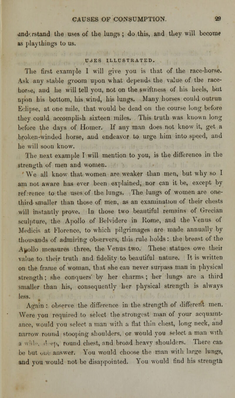 and'.rstand the uses of the lungs ; do this, and they will become as playthings to us. U.3ES ILLUSTRATED. The first example 1 will give you is that of the race-horse. Ask any stable groom upon what depends the value of the race- bor.-,e, and he will tell you, not on the swiftness of his heels, but upon his bottom, his wind, his lungs. Many horses could outrun Eclipse, at one mile, that would be dead on the course long before they could accomplish sixteen miles. This truth was known long before the days of Homer. If any man does not know it, get a broken-winded horse, and endeavor to urge him into speed, and he will soon know. The next example I will mention to you, is the difference in the strength of men and women. We all know that women are weaker than men, but why so I am not aware has ever been explained, nor can it be, except by reference to the uses of the lungs. The lungs of women are one- third smaller than those of men, as an examination of their chests will instantly prove. In those two beautiful remains of Grecian sculpture, the Apollo of Belvidere in Rome, and the Venus of Medicis at Florence, to which pilgrimages are made annually by thousands of admiring observers, this rule holds : the breast of the Apollo measures three, the Venus two. These statues owe theii value to their truth and fidelity to beautiful nature. It is written on the frame of woman, that she can never surpass man in physical strength; she conquers' by her charms ; her lungs are a third smaller than his, consequently her physical strength is always less. Again : observe the difference in the strength of different men. Were you required to select the strongest man of your acquaint- ance, would you select a man with a flat thin chest, long neck, and narrow round stooping shoulders, or would you select a man with a witk .'»■]>, round chest, and broad heavy shoulders. There can be but uiie answer. You would choose the man with large lunjjs, and you would not be disappointed. You would find his strength