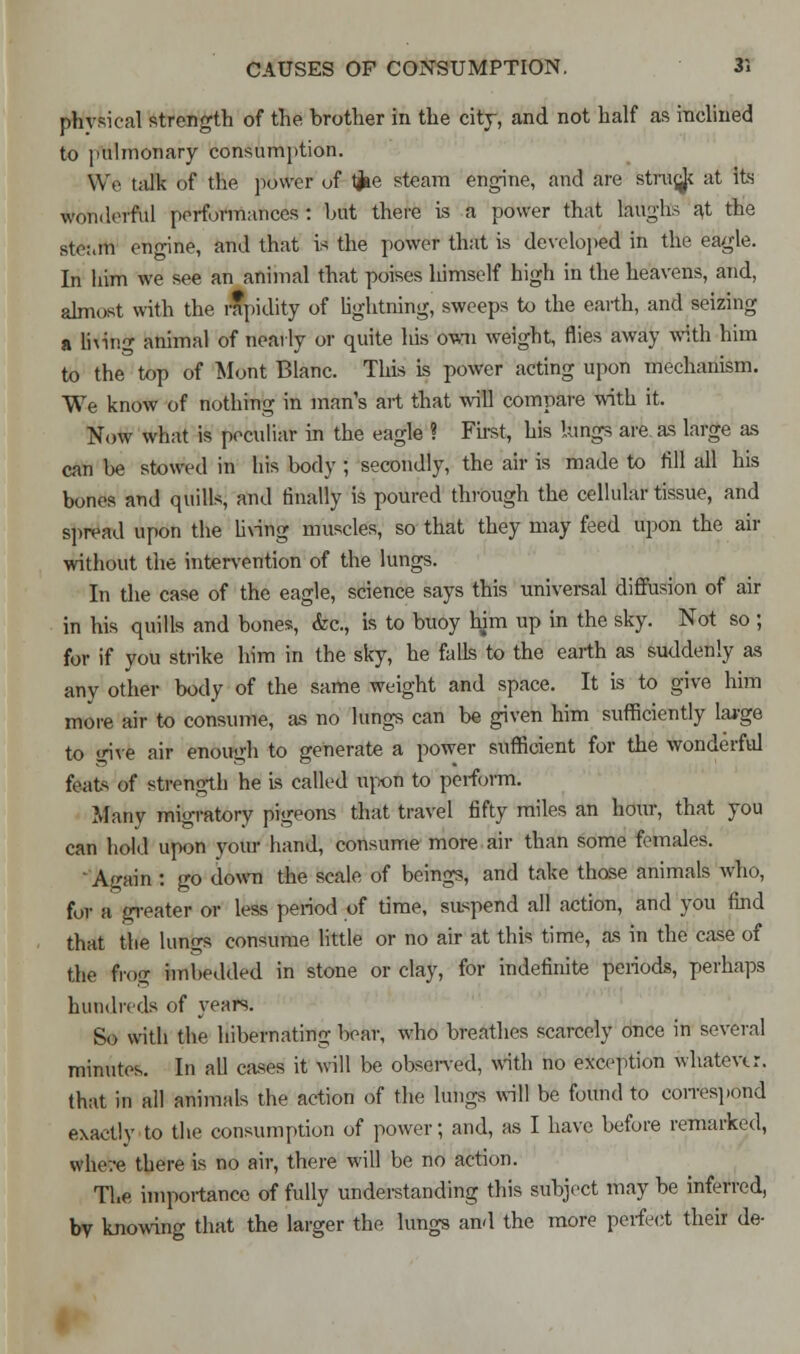 physical strength of the brother in the city, and not half as inclined to pulmonary consumption. We talk of the power of tjae steam engine, and are strucjc at its wonderful performances : but there is a power that laughs at the ste:.m engine, and that is the power that is developed in the eagle. In him we see an animal that poises lumself high in the heavens, and, almost with the rapidity of lightning, sweeps to the earth, and seizing a lning animal of nearly or quite his own weight, flies away with him to the top of 'Mont Blanc. This is power acting upon mechanism. We know of nothing in man's art that will compare with it. Now what is peculiar in the eagle ? First, his lungs are as large as can be stowed in his body ; secondly, the air is made to fill all his bones and quills, and finally is poured through the cellular tissue, and spread upon the living muscles, so that they may feed upon the air without the intervention of the lungs. In the case of the eagle, science says this universal diffusion of air in his quills and bones, &c, is to buoy him up in the sky. Not so ; for if you strike him in the sky, he falls to the earth as suddenly as any other body of the same weight and space. It is to give him more air to consume, as no lungs can be given him sufficiently large to <rive air enough to generate a power sufficient for the wonderful feats of strength he is called upon to perform. Many migratory pigeons that travel fifty miles an hour, that you can hold upon your hand, consume more air than some females. 'Again : go down the scale of beings, and take those animals who, for a greater or less period of time, suspend all action, and you find that the lungs consume little or no air at this time, as in the case of the frog imbedded in stone or clay, for indefinite periods, perhaps hundreds of years. So with the hibernating boar, who breathes scarcely once in several minutes. In all cases it will be observed, with no exception whatever. that in all animals the action of the lungs will be found to correspond exactly to the consumption of power; and, as I have before remarked, where there is no air, there will be no action. The importance of fully understanding this subject may be inferred, by knowing that the larger the lungs and the more perfect their de-