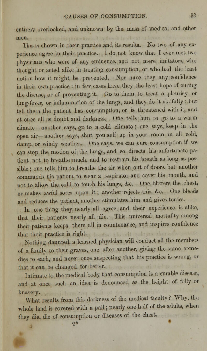 entireiV overlooked, and unknown by the mass of medical and other men. This is shown in their practice and its results. No two of any ex- perience agree in their practice. 1 do not know that I ever met two physicians who were of an)' eminence, and riot mere imitators, who thought or acted alike in treating consumption, or who had the least notion how it might be prevented. Nor have they any confidence in their own practice : in few cases have they the least hope of curing the disease, or of preventing it. Go to them to treat a pleurisy or lung-fever, or inflammation of the lungs, and they do it skilfully ; hut tell them the patient has consumption, or is threatened with it, and at once all is doubt and darkness. One tells him to go to a warm climate—another says, go to a cold climate ; one says, keep in the open air—another says, shut youiself up in your room in all cold, damp, or windy weather. One says, we can cure consumption if we can stop the motion of the lungs, and so directs his unfortunate pa- tient not to breathe much, and to restrain his breath as long as pos- sible ; one tells him to breathe the air when out of doors, but another commands his patient to wear a respirator and cover his mouth, and not to allow the cold to touch his lungs, &c. One blisters the chest, or makes awful sores upon it; another rejects this, &c. One bleeds and reduces the patient, another stimulates him and gives tonics. In one thing they nearly all agree, and their experience is alike, that their patients nearly all die. This universal mortality among their patients keeps them all in countenance, and inspires confidence that their practice is right. Nothing daunted, a learned physician will conduct all the members of a family to their graves, one after another, giving the same reme- dies to each, and never once suspecting that his practice is wrong, or that it can be changed for better. Intimate to the medical body that consumption is a curable disease, and at once such an idea is denounced as the height of folly or knavery. What results from this darkness of the medical faculty? Why, the whole land is covered with a pall; nearly one half of the adults, when they die, die of consumption or diseases of the chest. 2* •