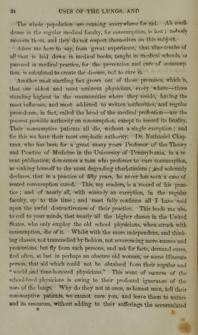 The whole population are miming everywhere tor aid. All confi- dence in the regular medical faculty, for consumption, in lost : nobody resoects th 'in, and they do not respect themselves on this suKj rt, Allow me here to say, from great experience, that nine-tenths ,,f all that is laid down in medical books, taught in -medical schools, or pursued in medical practice, for the prevention and cure of consump- tion. ;s calculated to create the disease, nut to cure it. Another most startling fact grows out of these premises, which is, that our oldest and most eminent physicians, every where—those, standing highest in the communities where they reside, having the most influence, and most addicted to written authorities, and regular precedence, in fact, called the head of the medical profession—are the poorest possible authority on consumption, except to record its fatality. Their consumptive patients all die, without a single exception ; and for this we have their most emphatic authority. Dr. Nathaniel Chap- man, who has been for a great many years Professor of the Theory and Practice of Medicine in the University of Pennsylvania, in a re- cent publication, denounces a man who professes to cure consumption, as sinking himself to the most degrading charlatanism ; and solemnly declares, that in a practice of fifty years, he never has seen a case of seated consumption cured. This, my readers, is a record of his prac- tice ; and of nearly all, with scarcely an exception, in the regular faculty, up to this time; and most fully confirms all I have said upon the awful destructiveness of their practice. This leads me also to call to your minds, that nearly all the higher classes in the United States, who only employ the old school physicians, when struck with consumption, die of it. Whilst with the more independent, and think- ing classes, not trammelled by fashion, not reverencing mere names and pretentions, but fly from such persons, and ask for facts, demand cures, find often, at last in perhaps an obscure old woman, or some illiterate person, that aid which could not be obtained fom their regular and  world .and time-honored physicians.'' This want of success of the school-bred physicians is owing to their profound ignorance of the uses of the lungs. Why do they not at once, as honest men, tell their consumptive patients, we cannot cure you, and leave them to nature and its resources, without adding to their sufferings the accumulated