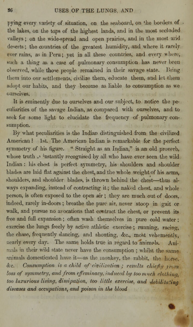 pying every variety of situation, on the seaboard, on *.he borders of the lakes, on the tops of the highest lands, and in the most secluded valleys; on the wide-spread and open prairies, and in the most arid deserts; the countries of the greatest humidity, and where it ran lv ever rains, as in Peru; yet in all these countries, and every wlu-iv, Bufch a tiling as a case of pulmonary consumption has never hceii observed, while those people remained in their savage state. Hring them into oiu- settlements, civilize them, educate them, and let them adopt our habits, and they become as liable to consumption as we ourselves. It is eminently due to ourselves and our subject, to notice the pe- culiarities of the savage Indian, as compared with ourselves, and to seek for some light to elucidate the frequency of pulmonary con- sumption. By what peculiarities is the Indian distinguished from the civilized Ameiican ? 1st. The American Indian is remarkable for the perfect symmetry of his figure.  Straight as an Indian, is an old proverb, whose truth s mstantly recognised by all who have ever seen the wild Indian : his chest is perfect symmetry, his shoulders and shoulder blades are laid flat against the chest, and the whole weight of his arms, shoulders, and shoulder blades, is thrown behind the chest—thus al- ways expanding, instead of contracting it; the naked chest, and whole person, is often exposed to the open air; they are much out of doors, indeed, rarely in-doors ; breathe the pure air, never stoop in gait or walk, and pursue no avocations that contract the chest, or prevent its free and full expansion ; often wash themselves in pure cold water : exercise the lungs freely by active athletic exercise ; running, raring, the chase, frequently dancing, and shouting, <fec, most vehemently, nearly every day. The same holds true in regard to animals. Ani- tnals in their wild state never have the consumption ; whilst the same animals domesticated have it—-as the monkey, the rabbit, the horse. &c. Consumption is a child of'civilization ; results chiefly jnm loss of symmetry, and from effeminacy, induced by too much rlolhinq. too luxurious living, dissipation, too little exercise, and debilitating diseases and occupations, and poison in the blood