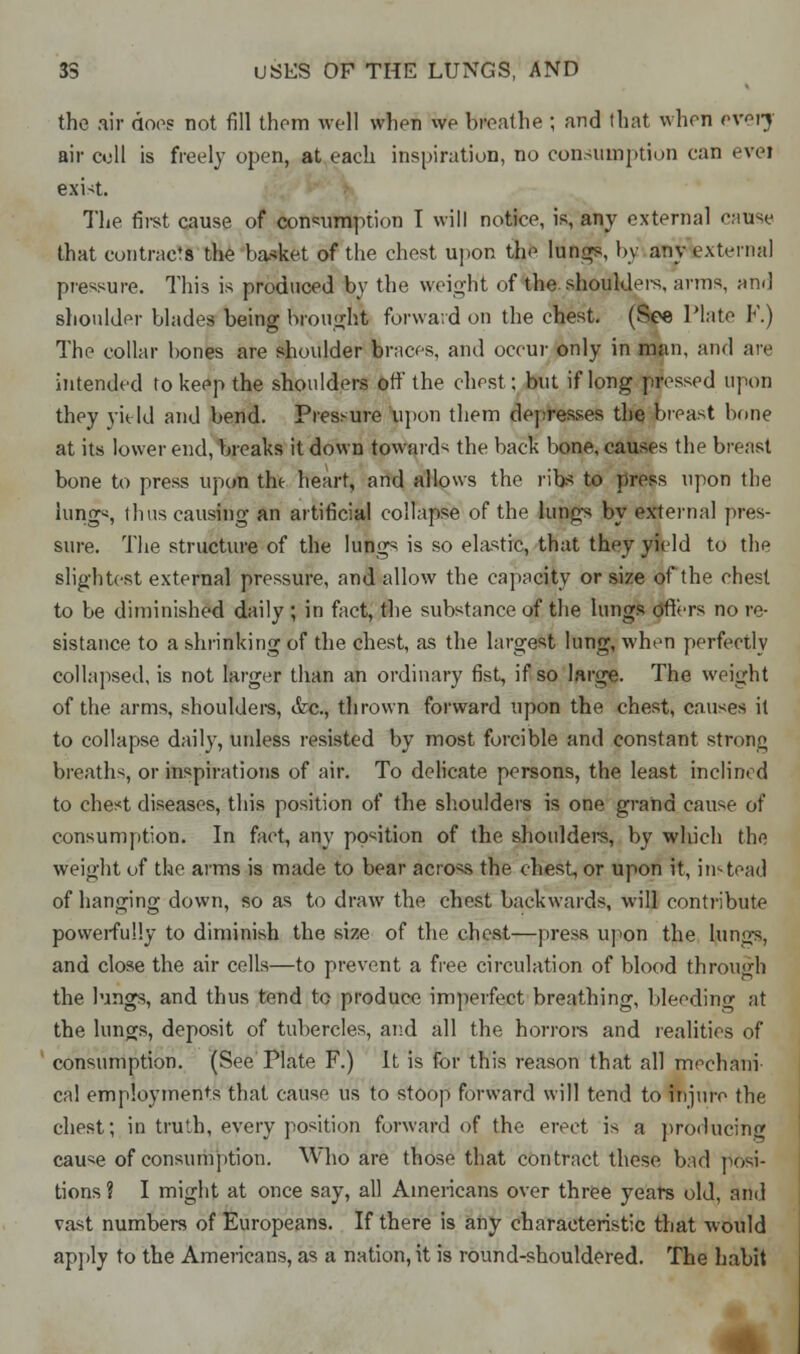 the air does not fill them well when we breathe ; and that when every air cell is freely open, at each inspiration, no consumption can evei exist. The first cause of consumption I will notice, is, any external cause that contract the basket of the chest upon the lungs, by any external pressure. This is produced by the weight of the. shoulders, arms, am] shoulder blades being brought forward on the chest. (See Plate F.) The collar bones are shoulder braces, and occur only in man, and are intended to keep the shoulders off the chest; but if long pressed upon they yield and bend. Pressure upon them depresses the breast bone at its lower end, breaks it down towards the back bone, causes the breast bone to press upon the heart, and allows the ribs to press upon the lung«, thus causing an artificial collapse of the lungs by external pres- sure. The structure of the lungs is so elastic, that they yield to the slightest external pressure, and allow the capacity or size of the chest to be diminished daily ; in fact, the substance of the lungs ofters no re- sistance to a shrinking of the chest, as the largest lung, when perfectly collapsed, is not larger than an ordinary fist, if so large. The weight of the arms, shoulders, &c, thrown forward upon the chest, causes it to collapse daily, unless resisted by most forcible and constant strong breaths, or inspirations of air. To delicate persons, the least inclined to chest diseases, this position of the shoulders is one grand cause of consumption. In fact, any position of the shoulders, by which the weight of the arms is made to bear across the chest, or upon it, instead of hanging down, so as to draw the chest backwards, will contribute powerfully to diminish the size of the chest—press upon the lungs, and close the air cells—to prevent a free circulation of blood through the lungs, and thus tend to produce imperfect breathing, bleeding at the tunes, deposit of tubercles, and all the horrors and realities of consumption. (See Plate F.) It is for this reason that all mechani- cal employments that cause us to stoop forward will tend to injure the chest; in truth, every position forward of the erect is a producing cause of consumption. Who are those that contract these bad posi- tions? I might at once say, all Americans over three years old, and vast numbers of Europeans. If there is any characteristic that would apply to the Americans, as a nation, it is round-shouldered. The habit