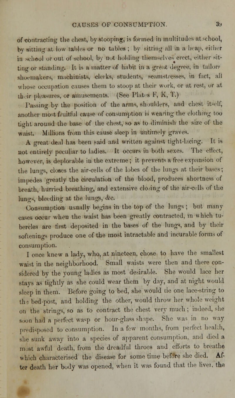 of contracting the chest, by stooping, is formed in multitudes at school, by sitting at low tables or no tables ; by sitting all in a heap, either in school or out of school, by not holding themselves erect, either sit- ting or standing. It is a matter of habit in a great degree, in tailor? shoemakers, machinists, clerks, students, seamstresses, in fact, all whose occupation causes them to stoop at their work, or at rest, or at ibcir pleasures, or amusements. (See Plates F, K, T.) Passing by the position of the arms shoulders, and chest itself, another most fruitful cause of consumption is wearing the clothing too tight around the base of the chest, so as to diminish the size of the waist. Millions from this cause sleep in untimely graves. A great deal has been said and written against tightdacing. It is not entirely peculiar to ladies. It occurs in both sexes. The effect, however, is deplorable in the extreme; it prevents a free expansion of the lungs, closes the air-cells of the lobes of the lungs at their bases; impedes greatly the circulation of the blood, produces shortness of breath, hurried breathing, and extensive closing of the air-cells of the lungs, bleeding at the lungs, &c. Consumption usually begins in the top of the lungs ; but many cases occur when the waist has been greatly contracted, in which tu- bercles are first deposited in the bases of the lungs, and by their softenings produce one of the most intractable and incurable forms of consumption. I once knew a lady, who, at nineteen, chose to have the smallest waist in the neighborhood. Small waists were then and there con- sidered by the young ladies as most desirable. She would lace her stays as tightly as she could wear them by day, and at night would sleep in them. Before going to bed, she would tie one lace-string to th-i bed-post, and holding the other, would throw her whole weight on the strings, so as to contract the chest very much ; indeed, she soon had a perfect wasp or hour-glass shape. She was in no way predisposed to consumption. In a few months, from perfect health, she sunk away into a species of apparent consumption, and died a most awful death, from the dreadful throes and efforts to breathe which characterised the disease for some time befdre she died. Af- ter deatli her body was opened, when it was found that the livei. thfl