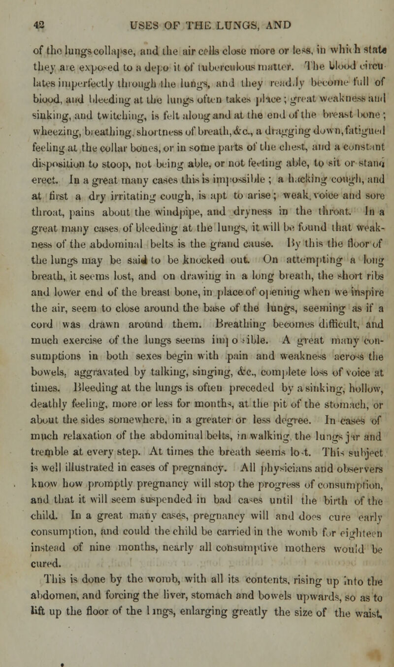 of the lungs collapse, and the air colls close more or less, in which sfato they aie exposed to a dej.o it of tuberculous matter. The blood eircu laWs imperfectly through the lungs, and they ivad.lv heroine full of blood, and bleeding at the lungs often takes place ; great weakness ami sinking, and twitching, is felt along and at the end of the breast k>ne ; wheezing, breathing, shortness of breath,&c., a dragging down,fatigued feeling at the collar boues, or in some parts of the chest, and a constant disposition to stoop, not being able, or not feeling able, to sit or stana erect. In a great many cases this is impossible ; a hacking cough, and at first a dry irritating cough, is apt to arise; weak.voice and sore throat, pains about the windpipe, and dryness in the throat. In a great many cases of bleeding at the lungs, it will be found that weak- ness of the abdominal belts is the grand cause. By this the floor of the lungs may be said to be knocked out. On attempting a long breath, it seems lost, and on drawing in a long breath, the short ribs and lower end of the breast bone, in place of opening when sve inspire the air, seem to close around the base of the lungs, seeming as if a cord was drawn around them. Breathing becomes difficult, and much exercise of the lungs seems im] o >ible. A great many con- sumptions in both sexes begin with pain and weakness across the bowels, aggravated by talking, singing, drc, complete loss of voice at times. Bleeding at the lungs is often preceded by a sinking, hollow, deathly feeling, more or less for months, at the pit of the stomach, or about the sides somewhere, in a greater or less degree. In cases of much relaxation of the abdominal belts, in walking, the lungs jar and tremble at every step. At times the breath seems lo-t. This subject is well illustrated in cases of pregnancy. All physicians and observers know how promptly pregnancy will stop the progress of consumption, and that it will seem suspended in bad ca<es until the birth of the child. In a great many cases, pregnancy will and does cure early consumption, and could the child be carried in the womb for eighteen instead of nine months, nearly all consumptive mothers would be cured. This is done by the womb, with all its contents, rising up into the abdomen, and forcing the liver, stomach and bowels upwards, so as to lift up the floor of the 1 ings, enlarging greatly the size of the waist,