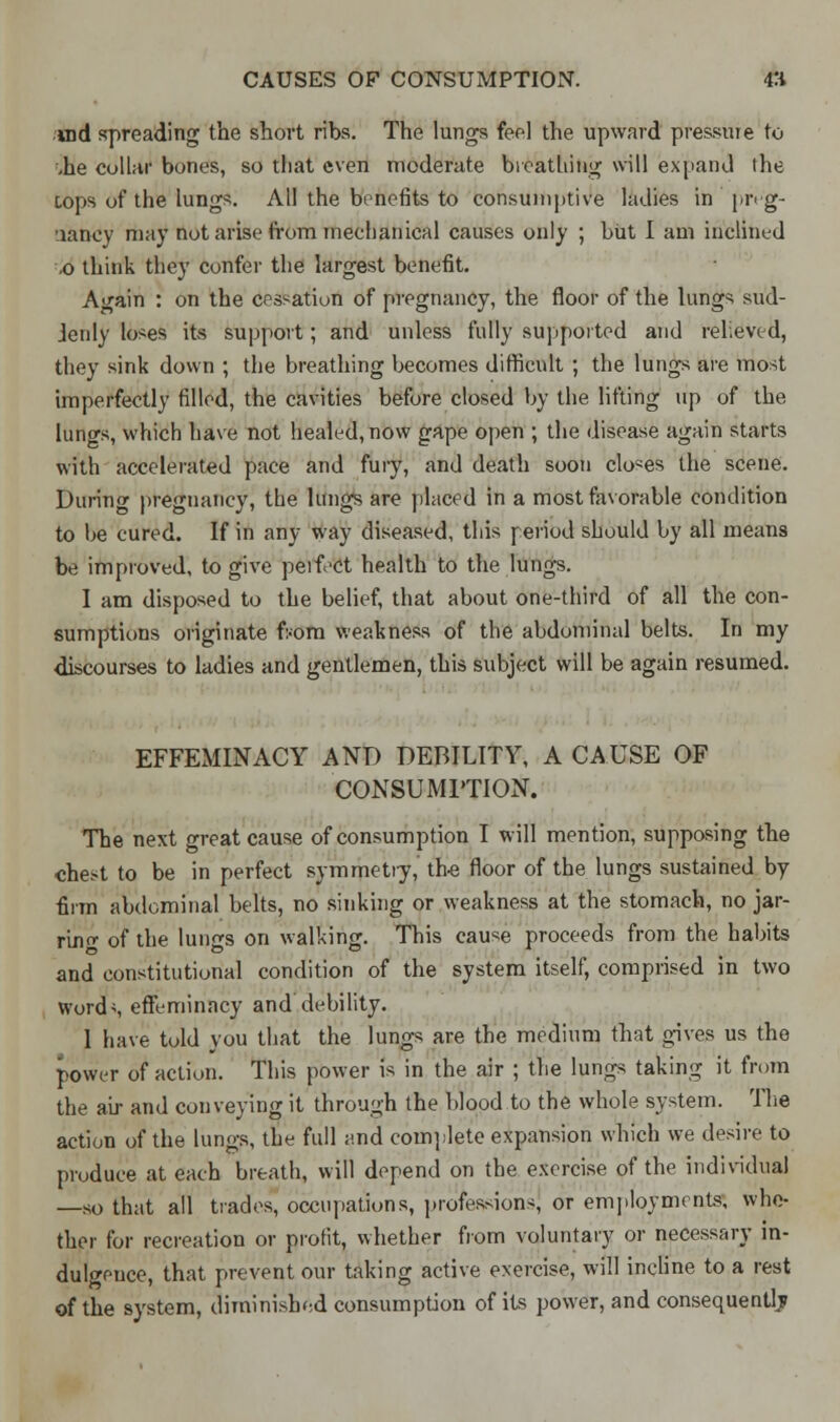 uid spreading the short ribs. The lungs feel the upward pressure to ,he collar bones, so that even moderate breathing will expand the tops of the lungs. All the benefits to consumptive ladies in j»r« g- laney may not arise from mechanical causes only ; but I am inclined ,o think they confer the largest benefit. Again : on the cessation of pregnancy, the floor of the lungs sud- Jenly loses its support; and unless fully supported and relieved, they sink down ; the breathing becomes difficult ; the lungs are most imperfectly filled, the cavities before closed by the lifting up of the lungs, which have not healed, now gape open ; the disease again starts with accelerated pace and fury, and death soon clones the scene. During pregnancy, the lungs are placed in a most favorable condition to be cured. If in any way diseased, this period should by all means be improved, to give peifect health to the lungs. I am disposed to the belief, that about one-third of all the con- sumptions originate from weakness of the abdominal belts. In my discourses to ladies and gentlemen, this subject will be again resumed. EFFEMINACY AND DEBILITY, A CAUSE OF CONSUMPTION. The next great cause of consumption I will mention, supposing the chest to be in perfect symmetry, the floor of the lungs sustained by firm abdominal belts, no sinking or weakness at the stomach, no jar- rino- of the lungs on walking. This cause proceeds from the habits and constitutional condition of the system itself, comprised in two Words effeminacy and debility. 1 have told you that the lungs are the medium that gives us the power of action. This power is in the air ; the lungs taking it from the air and conveying it through the blood to the whole system. The action of the lungs, the full and complete expansion which we desire to produce at each breath, will depend on the exercise of the individual —so that all trades, occupations, profession's! or employments, whe- ther for recreation or profit, whether from voluntary or necessary in- dulgence, that prevent our taking active exercise, will incline to a rest of the system, diminished consumption of its power, and consequently