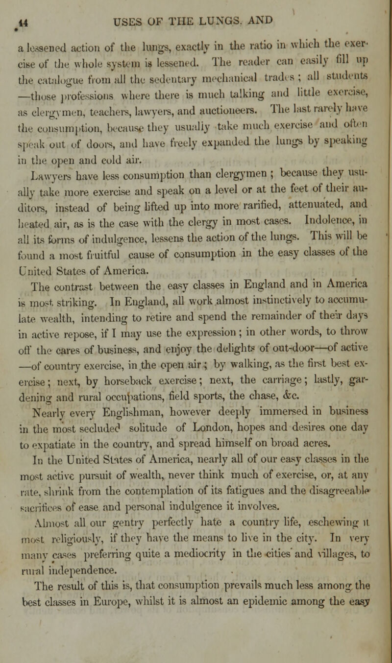 • a lessened action of the lungs, exactly in the ratio in which the exer- cise of the whole system is lessened. The reader can easily fill up die catalogue from all the sedentary mechanical trades ; all students —those professions where there is much talking and little exeivise, as clergymen, teachers, lawyers, and auctioneers. The last rarely have the consumption, because they usually take much exercise and often speak out of doors, and have freely expanded the lungs by speaking in the open and cold air. Lawyers have less consumption than clergymen ; because they usu- ally take more exercise and speak on a level or at the feet of their au- ditor, instead of being lifted up into more rarified, attenuated, and heated air, as is the case with the clergy in most cases. Indolence, in all its forms of indulgence, lessens the action of the lungs. This will be found a most fruitful cause of consumption in the easy classes of the United Suites of America. The contrast between the easy classes in England and in America is most striking. In England, all work almost instinctively to accumu- late wealth, intending to retire and spend the remainder of their days in active repose, if I may use the expression; in other words, to throw off the cares of business, and enjoy the delight? of out-door—of active —of country exercise, in the open air ; by walking, as the first best ex- ercise; next, by horseback exercise; next, the carriage; lastly, gar- dening and rural occupations, field sports, the chase, &c. Nearly every Englishman, however deeply immersed in business in the most secluded solitude of London, hopes and desires one day to expatiate in the country, and spread himself on broad acres. In the United States of America, nearly all of our easy classes in the most active pursuit of wealth, never think much of exercise, or, at any rate, shrink from the contemplation of its fatigues and the disagreeable sacrifices of ease and personal indulgence it involves. Almost all our gentry perfectly hate a countiy life, eschewing it most religiously, if they have the means to live in the city. In very uianv cases preferring quite a mediocrity in the -cities' and villages, to rural independence. The result of this is, that consumption prevails much less among the best classes in Europe, whilst it is almost an epidemic among the eas;y