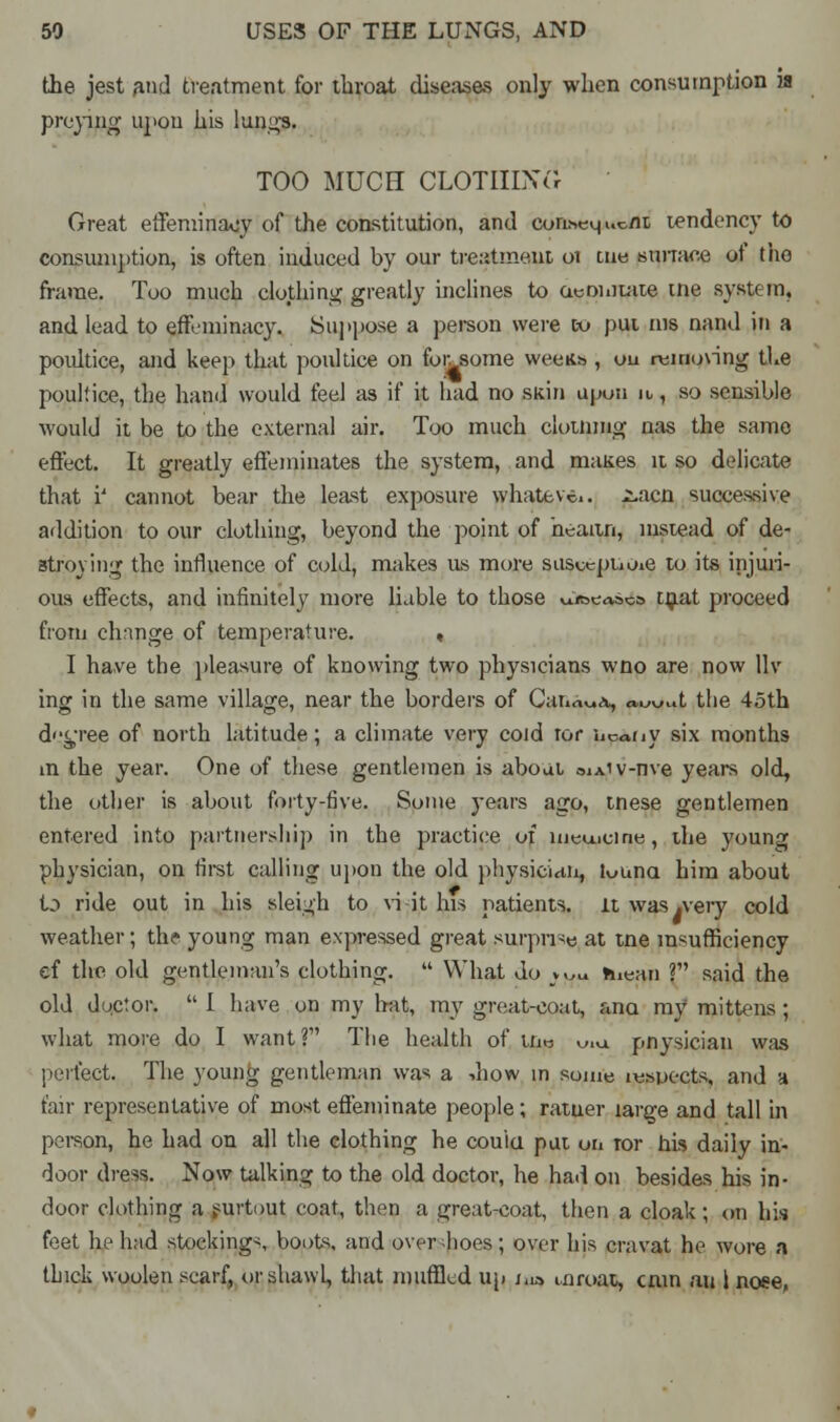 the jest and treatment for throat diseases only when consumption is preying upou his lungs. TOO MUCH CLOTHING Great effeminacy of the constitution, and eon.seu, uc/it tendency to consumption, is often induced by our treatment oi cue sunace of the frame. Too much clothing greatly inclines to aeointate me systt in. and lead to effeminacy. Suppose a person were to put ins nand in a poultice, and keep that poultice on for. some weens , ou removing the poultice, the hand would feel as if it had no skin upon it, so sensible would it be to the external air. Too much clotnmg nas the same effect. It greatly effeminates the system, and niaues it so delicate that i' cannot bear the least exposure whatever 2.aca successive addition to our clothing, beyond the point of heaitn, instead of de- stroying the influence of cold, makes us more susceptiOie to its injuri- ous effects, and infinitely more liable to those ui&easca tnat proceed from change of temperature. « I have the pleasure of knowing two physicians wno are now llv ing in the same village, near the borders of Canada, a.w..t the 45th degree of north latitude; a climate very cold ror hc^ny six months m the year. One of these gentlemen is about oiAiv-nve years old, the other is about forty-five. Some years ago, tnese gentlemen entered into partnership in the practice of medicine, the young physician, on first calling upon the old physician, touna him about Id ride out in his sleigh to vi it his patients, it was .very cold weather; th? young man expressed great surprise at tne insufficiency ef the old gentleman's clothing.  What do j^m hiean ? said the old doctor.  I have on my hat, my great-coat, ana my mittens ; what more do I want? The health of tne uiu pnysician was perfect. The young gentleman was a -.how in some inspects, and a fair representative of most effeminate people; ratuer large and tall in person, he had on all the clothing he couici put ui» ror his daily in- door dress. Now talking to the old doctor, he had on besides his in- door clothing a surtout coat, then a great-coat, then a cloak; on his feet he had stocking-, boots, and overshoes; over his cravat he wore a thick woolen scarf, or shawl, that muffled up j.ia airoat, cnin au I nose.