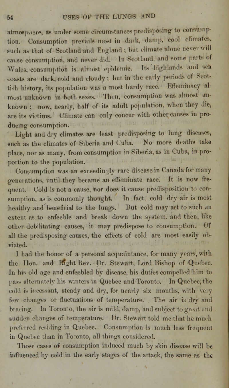 atmosj-MMP, as under some circumstances predisposing to consuinp tion. Consumption prevails most in daik, damp, cool climates, such as that of Scotland and England ; but climate alone never will cause consumption, and never did. In Scotland and some parts of Wales, consumption is almost epidemic. Its high lands and sea coasts are dark, cold and doudy ; but in the early periods of Scot- tish history, its population was a most hardy race. Effeminacy al- most unknown in both sexes. Then, consumption was almost un- known ; now, nearly, half of its adult population, when they die, are its victims. Climate can only concur with other causes in pro- ducing consumption. Light and dry climates are least predisposing to lung diseases, such as the climates of Siberia and Cuba. No more deaths take place, nor as many, from consumption in Siberia, as in Cuba, in pro- portion to the population. Consumption was an exceedingly rare disease in Canada for many generations, until they became an effeminate race. It is now fre- quent. Cold is not a cause, nor does it cause predisposition to con- sumption, as is commonly thought. In fact, cold dry air is most healthy and beneficial to the lungs. But cold may act to such an extent as to enfeeble and break down the system, and then, like other debilitating causes, it. may predispose to consumption. Of all the predisposing causes, the effects of cold are most easily ob- viated. I had the honor of a personal acquaintance, for many years, wiih the Hon. and Jnght Kev. Dr. Stewart, Lord Bishop of Quebec. In his old age and enfeebled by disease, his duties compelled him to pass alternately his winters in Quebec and Toronto. In Quebec, the cohl is ii•cessant, steady and dry, for nearly six months, with very few changes or fluctuations of temperature. The air ia dry and bracing. In Toron'o, the air is mild, damp, and subject togivnt and fcudden changes of temperature. Dr. Stewart told me that he much preferred residing in Quebec. Consumption is much less frequent iu Quebec than in Toronto, all things considered. Those cases of consumption induced much by skin disease will be influenced by cold in the early stages of the attack, the same as the