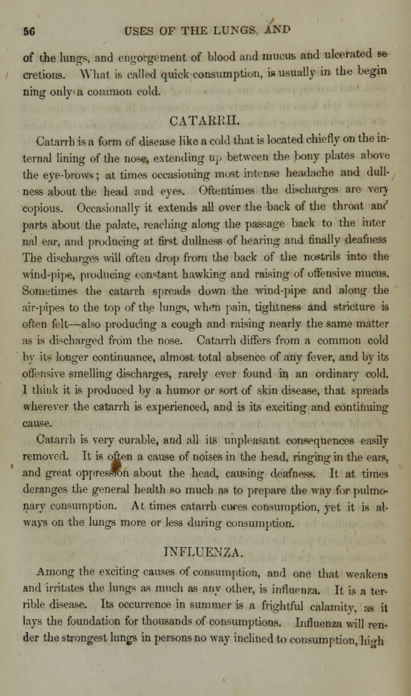 of the lungs, and engorgement of blood and mucus and ulcerated se- cretions. What is called quick consumption, is usually in the begin ning only'a common cold. CATARRH. Catarrh is a form of disease like a cold that is located chiefly on the in- ternal lining of the nose, extending up between the bony plates above the eye-brows; at times occasioning most intense headache and dull- ness about the head and eyes. Oftentimes the discharges are veiy copious. Occasionally it extends all over the back of the throat an^ parts about the palate, reaching along the passage back to the inter nal ear, and producing at first dullness of hearing and finally deafness The discharges will often drop from the back of the nostrils into the wind-pipe, producing constant hawking and raising of offensive mucus. Sometimes the catarrh spreads down the wind-pipe and along the air-pipes to the top of the lungs, when pain, tightness and stricture is often felt—also producing a cough and raising nearly the same matter as is discharged from the nose. Catarrh differs from a common cold by its longer continuance, almost total absence of any fever, and by its offensive smelling discharges, rarely ever found in an ordinary cold. 1 think it is produced by a humor or sort of skin disease, that spreads wherever the catarrh is experienced, and is its exciting and continuing cause. Catarrh is very curable, and all its unpleasant consequences easily removed. It is often a cause of noises in the head, ringing in the eais, and great oppressron about the head, causing deafness. It at times deranges the general health so much as to prepare the way for pulmo- nary consumption. At times catarrh cures consumption, yet it is al- ways on the lungs more or less during consumption. INFLUENZA. Among the exciting causes of consumption, and one that weakens and irritates the lungs as much as any other, is influenza. It is a ter- rible disease. Its occurrence in summer is a frightful calamity, as it lays the foundation for thousands of consumptions. Influenza will ren- der the strongest lungs in persons no way inclined to consumption, hi<»h