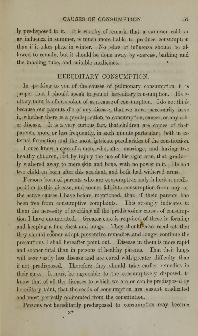 ly predisposed to it. It is worthy of remark, that a summer cold or an influenza in summer, is much more liable to produce Consuraptijn than if it takes place in winter. No relics of influenza should bo al- lowed to remain, but it should be done away by exercise, bathing and the inhaling tube, and suitable medicines. ■ HEREDITARY CONSUMPTION. In speaking to you of the causes of pulmonary consumption, i. is proper that I should speak to you of hereditary consumption. He 8- uitary taint is often spoken of as a cause of consumption. 1 do not thi ik because our parents die of any disease, that we must necessarily have it, whether there is a predisposition to consumption, cancer, or any o.h- er disease. It is a very curious fact, that children are copies of thiir parents, more or less frequently, in each minute particular ; both in ex- ternal formation and the most intricate peculiarities of the constitution. I once knew a case of a man, who, after marriage, and having two healthy children, lost by injury the use of his right arm, that gradual- ly withered away to mere skin and bone, with no power in it. He had two children born after tins accident, and both had withered arms. Persons born of parents who are consumptive, only inherit a predis position to tins disease, and sooner fall into consumption from any oi the active causes I have before mentioned, than if their parents hao been free from consumptive complaints. This strongly indicates to them the necessity of avoiding all the predisposing causes of consump- tion I have enumerated. Greater care is required of these in forming and keeping a fine chest and lungs. They shouhr-also recollect that they should sooner adopt preventive remedies, and longer continue the precautions I shall hereafter point out. Disease in them is more rapid and sooner fatal than in pei-sons of healthy parents. That their lungs will bear vastly less disease and are cured with greater difficulty than if not predisposed. Therefore they should take earlier remedies in their cure. It must be agreeable to the consumptively disposed, to know that of all the diseases to which we are or can be predisposed by hereditary taint, that the seeds of consumption are easiest eradicated and most perfectly obliterated from the constitution. Persons not hereditarily predisposed to consumption may becc too.