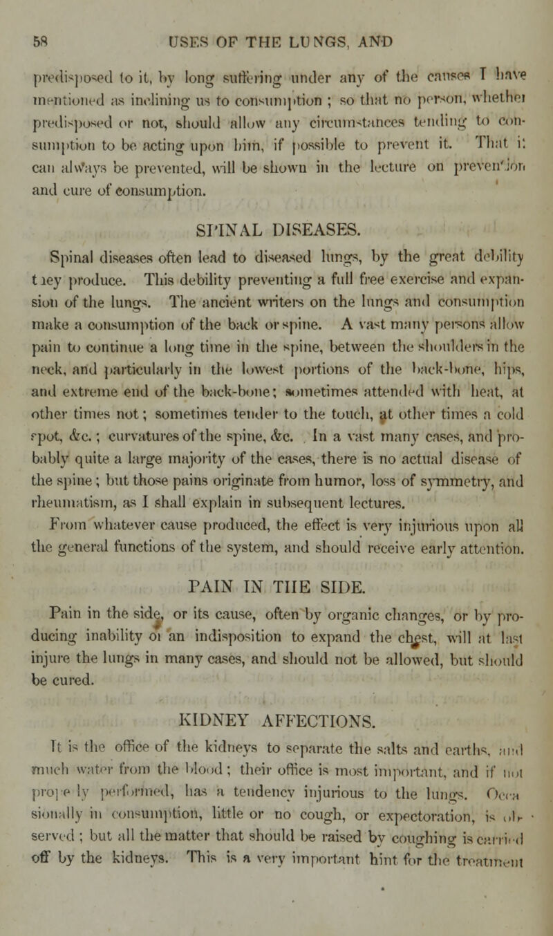 predisposed (o it, by long suffering under any of the causes T have mentioned as inclining us to consunijition ; so that no person, whetnfei predisposed of not, should allow any circumstances tending to con- suniptiou to be acting upon him, if possible to prevent it. That i: can always be prevented, will be shown in the lecture on preven'Jor. and cure of consumption. SPINAL DISEASES. Spinal diseases often lead to diseased Kings, by the great debility tiey produce. This debility preventing a full free exercise and expan- sion of the lungs. The ancient writers on the lungs and consumption make a consumption of the back or spine. A vast many persons allow pain to continue a long time in the spine, between the shoulders in the neck, and particularly in the lowest portions of the back-bone, hips, and extreme end of the back-bone; sometimes attended with heat, at other times not; sometimes tender to the touch, ^t other times a cold rpot, ivc.; curvatures of the spine, <fcc. In a vast many cases, and pro- bably quite a large majority of the cases, there is no actual disease df the spine; but those pains originate from humor, loss of symmetiy, and rheumatism, as I shall explain in subsequent lectures. From whatever cause produced, the effect is very injurious upon all the general functions of the system, and should receive early attention. PAIN IN THE SIDE. Pain in the side, or its cause, often by organic changes, or by pro- ducing inability 01 an indisposition to expand the chest, will at last injure the lungs in many cases, and should not be allowed, but should be cured. KIDNEY AFFECTIONS. It is the office of the kidneys to separate the salts and earths, mul much water from the Mood; their office is most important, and if not prope ly performed, has a tendency injurious to the hings. Occa sioii.dly in consumption, little or no cough, or expectoration, is of* served ; but all the matter that should be raised bv cousjhincr is carried off by the kidneys. This is a very important hint for the treatment
