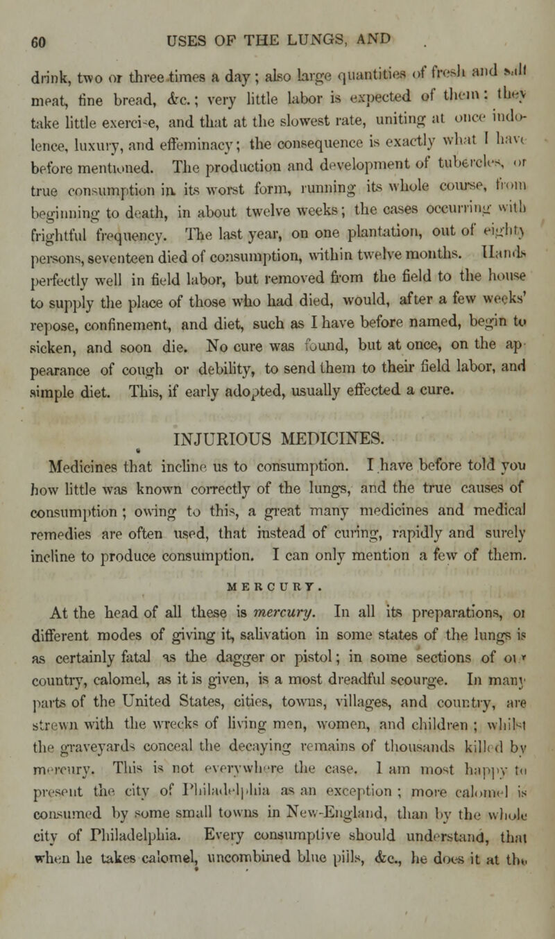 drink, two or three-times a day; also large quantities of fivsh and mI! meat, fine bread, &&; very little labor is expected »f them: they take little exerci-e, and that at the slowest rate, uniting at once indo- lence, luxury, and effeminacy; the consequence is exactly what I haw before mentioned. The production and development of tubercles, or true consumption in its worst form, running its whole course, fn.ni beginning to death, in about twelve weeks; the cases occurring with frightful frequency. The last year, on one plantation, out of eight) persons, seventeen died of consumption, within twelve months. Hands perfectly well in field labor, but removed from the field to the house to supply the place of those who had died, would, after a few weeks' repose, confinement, and diet, such as I have before named, begin to sicken, and soon die. No cure was found, but at once, on the ap pearance of cough or debility, to send them to their field labor, and simple diet. This, if early adopted, usually effected a cure. INJURIOUS MEDICINES. Medicines that incline, us to consumption. I have before told you how little was known correctly of the lungs, and the true causes of consumption ; owing to this, a great many medicines and medical remedies are often used, that instead of curing, rapidly and surely incline to produce consumption. I can only mention a few of them. MERCURY. At the head of all these is mercury. In all its preparations, 01 different modes of giving it, salivation in some states of the lungs is as certainly fatal as the dagger or pistol; in some sections of or* country, calomel, as it is given, is a most dreadful scourge. In many parts of the United States, cities, towns, villages, and country, are strewn with the wrecks of living men, women, and children ; whilst the graveyards conceal the decaying remains of thousands kill; <1 by mercury, This is not everywhere the case. 1 am most happy ta present the. city of Philadelphia as an exception ; more calomel is consumed by some small towns in New-England, than by the wholu city of Philadelphia. Every consumptive should understand, that when he takes calomel, uncombined blue piils, &c, he does it at tin,