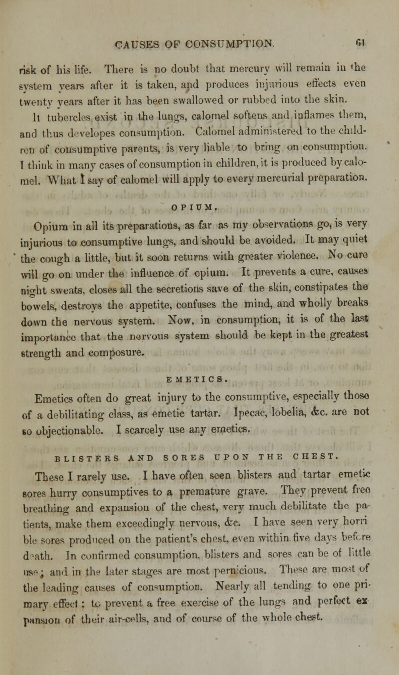 risk of his life. There is no doubt that mercury will remain in the system years after it is taken, and produces injurious effects even twenty years after it has been swallowed or rubbed into the skin. It tubercles exist in the lungs, calomel softens and inflames them, and thus developes consumption. Calomel administered to the child- ren of consumptive parents, is very liable to bring on consumption. I think in many cases of consumption in children, it is produced by calo- mel. What 1 say of calomel will apply to every mercurial preparation. OPIUM. Opium in all its preparations, as far as my observations go, is very injurious to consumptive lungs, and should be avoided. It may quiet the cough a little, but it soon returns with greater violence. No cure will go on under the influence of opium. It prevents a cure, causes Bnht sweats, closes all the secretions save of the skin, constipates the bowels, destroys the appetite, confuses the mind, and wholly breaks down the nervous system. Now, in consumption, it is of the last importance that the nervous system should be kept in the greatest strength and composure. EMETICS. Emetics often do great injury to the consumptive, especially those of a debilitating class, as emetic tartar. Ipecac, lobelia, Ac. are not so objectionable. I scarcely use any emetics. BLISTERS AND SORES UPON THE CHEST. These I rarely use. I have often seen blisters and tartar emetic sores hurry consumptives to a premature grave. They prevent free- breathing and expansion of the chest, very much debilitate the pa- tients, make them exceedingly nervous, &c. I have seen very horn bie sores produced on the patient's chest, even within .five days before death. In confirmed consumption, blisters and sores can be of little US'--; and in the later stages are most pernicious. These are most of the leading causes of consumption. Nearly all tending to one pri- mary effect : to prevent a free exercise of the lungs and perfect ex pansjon of their air-cells, and of course of the whole chest.
