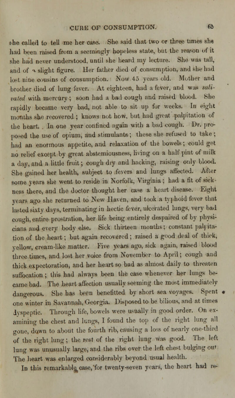 the called to tell me her case. She said that two or three times she had been raised from a seemingly hopeless state, but the reason of it she had never understood, until she heard my lecture. She was tall, and of <* slight figure, ller father died of consumption, and she had lost nine cousins of consumption. Now 45 years old. Mother and brother died of lung fever. At eighteen, had a fever, and was sali- vated with mercury ; soon had a bad cough and raised blood. She rapidly became very bad, not able to sit up for weeks. In eight months she recovered ; knows not how, but had great palpitation of the heart. In one year confined again with a bad cough. Dr. pro- posed the use of opium, and stimulants; these she refused to take ; had an enormous appetite, and relaxation of the bowels; could get no relief except by great abstemiousness, living on a half pint of milk a day, and a little fruit; cough dry and hacking, raising only blood. She gained her health, subject to fevers and lungs affected. After some years she went to reside in Norfolk, Virginia j had a fit of sick ■ ness there, and the doctor thought her case a heart disease. Eight years ago she returned to New Haven, and took a typhoid fever that lasted sixty days, terminating in hectic fever, ulcerated lungs, very bad cough, entire prostration, her life being entirely despaired of by physi- cians and every body else. Sick thirteen months; constant pal) ita- tion of the heart; but again recovered; raised a good deal of thick, yellow, cream-like matter. Five years ago, sick again, raised blood three.times, and lost her voice from November to April; cough and thick expectoration, and her heart so bad as almost daily to threaten suffocation; this had always been the case whenever her lungs be- came bad. The heart affection usually seeming the most immediately dangerous. She has been benefitted by short sea voyages. Spent one winter in Savannah, Georgia. Disposed to be bilious, and at times dyspeptic. Through life, bowels were usually in good order. On ex- amining the chest and longs, I found the top of the right lung all gone, dawn to about the fourth rib, causing a loss of nearly one-third of the right lung ; the rest of the right lung was good. The left lung was unusually large, and the ribs over the left chest bulging out The heart was enlarged considerably beyond usual health. In this remarkably case, for twenty-seven years, the heart had re-
