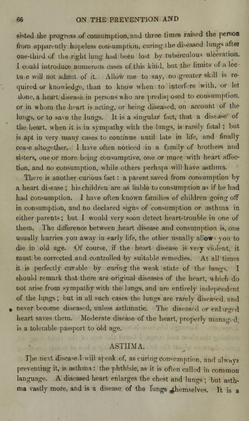 • sifted the progress of consumption, and three times raised the penion from apparently hopeless coii>umption, curing- ihe di-eased lungs atteJ one-third of the right lung had been lost by tuberculous ulceration. I could introduce numerous cases of this kind, but the limits of a lee- tu.e will not admit of it. Allow me to say, no greater skill is re- quired or knowledge, than to know when to interfere with, or let done, a heart disease in persons who are predisposed to consumption, or in whom the heart is acting, or being diseased, on account ot the lungs, or to save the lungs. It is a singular fact, that a disease of the heart, when it is in sympathy wiih the lungs, is rarely fatal ; but is apt in very many cases to continue until late in life, and finally cease altogether. 1 have often noticed in a family of brothers and sisters, one or more being consumptive, one or more with heart affec- tion, and no consumption, while others perhaps will have asthma. There is another curious fact: a parent saved from consumption by a heart disease ; hischildreu are as liable to consumption as if he had had consumption. I have often known families of children going off in consumption, and no declared signs of consumption or asthma in either parents; but I would very soon detect heart-trouble in one of them. The difference between heart disease and consumption is, one usually hurries you away in early life, the other usually allow; vou to die in old age. Of course, if the heart disease is very violent, it must be corrected and controlled by suitable remedies. At alt times it is perfectly curable by curing the weak state of the lung*. I should remark that there are original diseases of the heart, which do not arise from sympathy with the lungs, and are entirely independent of the lungs; but in all such cases the lungs are rarely diseased, and never become diseased, unless asthmatic. The diseased or enl ir<*< d heart saves them. Moderate disease of the heart, properly manaovd, is a tolerable passport to old age. ASTHMA. The next disease I will speak of, as curing consumption, and always preventing it, is asthma: the phthisic, as it is often called in common language. A diseased heart enlarges the chest and lungs ; but asth- ma vastly more, and is a disease of the lungs themselves. It is a