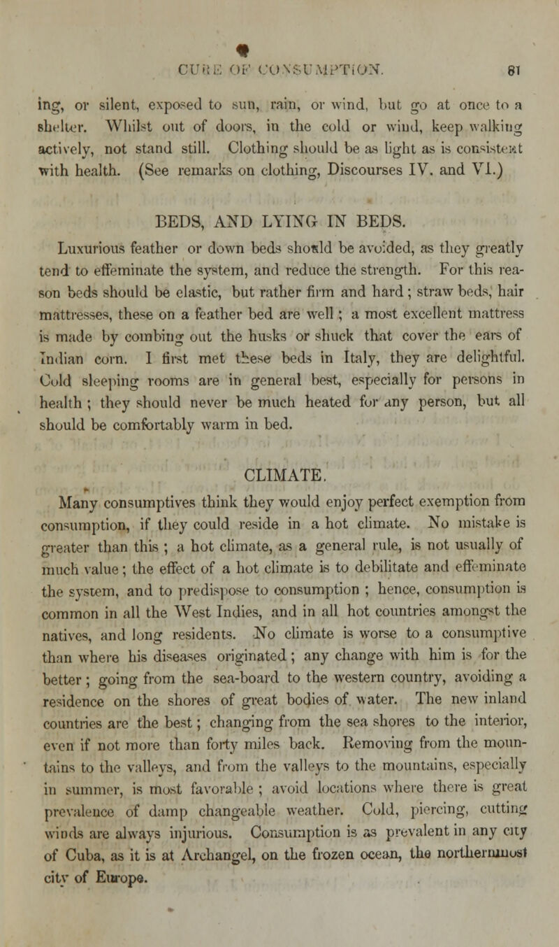 ing, or silent, exposed to sun, rain, or wind, but go at once to a bLu'Iut. Whilst out of doors, in the cold or wind, keep walking actively, not stand still. Clothing should be as light as is consistent with health. (See remarks on clothing, Discourses IV. and VI.) BEDS, AND LYING IN BEDS. Luxurious feather or down beds shotdd be avoided, as they greatly tend to effeminate the system, and reduce the strength. For this rea- son beds should be elastic, but rather firm and hard ; straw beds, hair mattresses, these on a feather bed are well; a most excellent mattress is made by combing out the husks or shuck that cover the ears of Indian corn. I first met these beds in Italy, they are delightful. Cold sleeping rooms are in general best, especially for persons in health ; they should never be much heated for any person, but all should be comfortably warm in bed. CLIMATE. Many consumptives think they would enjoy perfect exemption from consumption, if they could reside in a hot climate. No mistake is greater than this ; a hot climate, as a general rule, is not usually of much value; the effect of a hot climate is to debilitate and effeminate the system, and to predispose to consumption ; hence, consumption is common in all the West Indies, and in all hot countries amongst the natives, and long residents. No climate is worse to a consumptive than where his diseases originated; any change with him is for the better ; going from the sea-board to the western country, avoiding a residence on the shores of great bodies of water. The new inland countries are the best; changing from the sea shores to the interior, even if not more than forty miles back. Removing from the moun- tains to the valleys, ami from the valleys to the mountains, especially in summer, is most favorable ; avoid locations where there is great prevalence of damp changeable weather. Cold, piercing, cutting winds are always injurious. Consumption is as prevalent in any city of Cuba, as it is at Archangel, on the frozen ocean, the northenunost city of Europe.