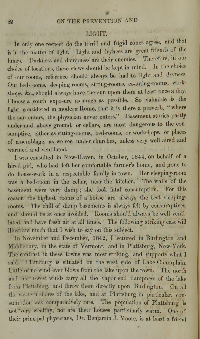 p 42 ON THE PREVENTION AND LIGHT. In only one respect do the torrid unci frigid zones agree, and thai is in the mattei of light Light and dryness are great friends of the lukgs. Darkness and dampness are their enemies. Therefore, in our choice of locations, these views should be kept in mind. In the choice of our rooms, reference should always be had to light and dryness, Our bed-rooms, sleeping-rooms, sitting-rooms, counting-rooms, work- shops, &c, should always have the sun upon them at least once a day. Choose a south exposure as much as possible. So valuable is the light considered in modern Rome, that it is there a proverb,  where the sun enters, the physician never enters. ^Basement stories partly under and above ground, or cellars are most dangerous to the con- sumptive, either as sitting-rooms, bed-rooms, or workshops, or places of assemblage, as we see uuder churches, unless very well aired and warmed and ventilated. I was consulted in New-IIaven, in October, 1844, on behalf of a hired girl, who had left her comfortable farmer's home, and gone to do house-work in a respectable family in town. Her sleeping-room was a bed-room in the cellar, near the kitchen. The walls of the basement were very damp; she took fatal consumption. For this reason the highest rooms of a house are always the best sleeping- rooms. 1'he chill of damp basements is always felt by consumptives, and should be at once avoided. Rooms should always be well venti- lated, and have fresh air at all times. The following striking case will illustrate much that I wish to say on this subject. In November and December, 1842, I lectured in Burlington and Middlebury, in the state of Vermont, and in Plattsburg, New-York. The contrast in these towns was most striking, and supports what I paid. Platts'burg is situated on the west side of Lake Champlain. Little or no wind ever blows from the lake upon the town. The north and north-west winds carry all the vapor snd dampness of the lake fn>m ttattsmirg, and throw them directly upon Burlington. On all the western -bores of the lake, and at Plattsburg in particular, con- sumption was comparatively rare. The population of Plattsburg is not very wealthy, nor are their houses particularly warm. One of their principal physicians, Dr. Benjamin J. Moore, is at least a friend