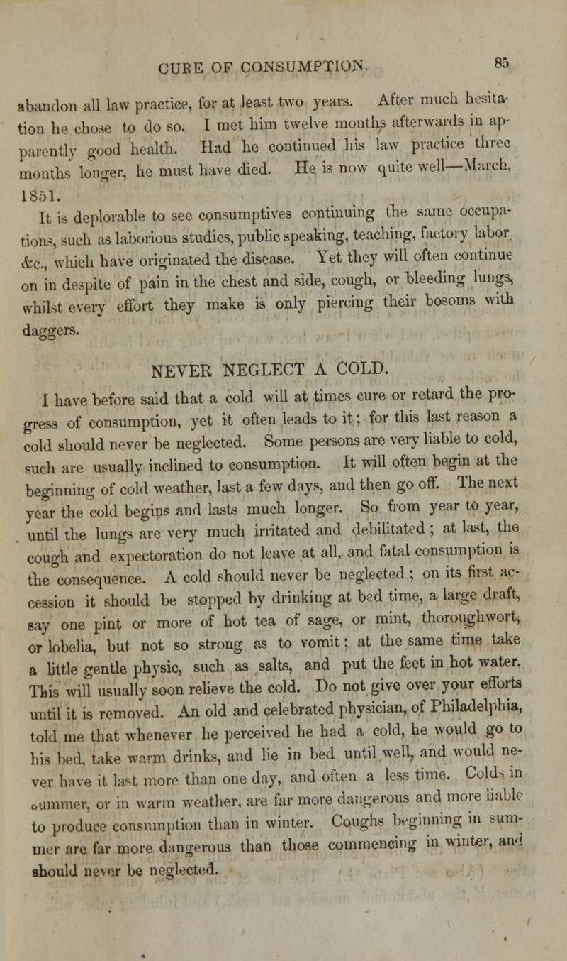 abandon all law practice, for at least two years. After much hesita- tion he chose to do so. I met him twelve months afterwards in ap- parently good health. Had he continued his law practice three months longer, he must have died. He is now quite well—March, 1851. It is deplorable to see consumptives continuing the same occupa- tions, such as laborious studies, public speaking, teaching, factory labor. &c, which have originated the disease. Yet they will often continue on in despite of pain in the chest and side, cough, or bleeding lungs, whilst every effort they make is only piercing their bosoms with dasicjers. lOB NEVER NEGLECT A COLD. I have before said that a cold will at times cure or retard the pro- gress of consumption, yet it often leads to it; for this last reason a cold should never be neglected. Some persons are very liable to cold, such are usually inclined to consumption. It will often begin at the beginning of cold weather, last a few days, and then go off. The next year the cold begips and lasts much longer. So from year to year, until the lungs are very much imitated and debilitated; at last, the cough and expectoration do not leave at all, and fatal consumption is the°consequence. A cold should never be neglected ; on its first ac- cession it should be stopped by drinking at bed time, a large draft, say one pint or more of hot tea of sage, or mint, thoroughwort, or lobelia, but not so strong as to vomit; at the same time take a little gentle physic, such as salts, and put the feet in hot water. This wilt usually soon relieve the cold. Do not give over your efforts until it is removed. An old and celebrated physician, of Philadelphia, told me that whenever he perceived he had a cold, he would go to his bed, take warm drinks, and lie in bed until well, and would ne- ver have it last more than one day, and often a less time. Colds in dimmer, or in warm weather, are far more dangerous and more liable to produce consumption than in winter. Coughs beginning in sum- mer are far more dangerous than those commencing in winter, awl should never be neglected.