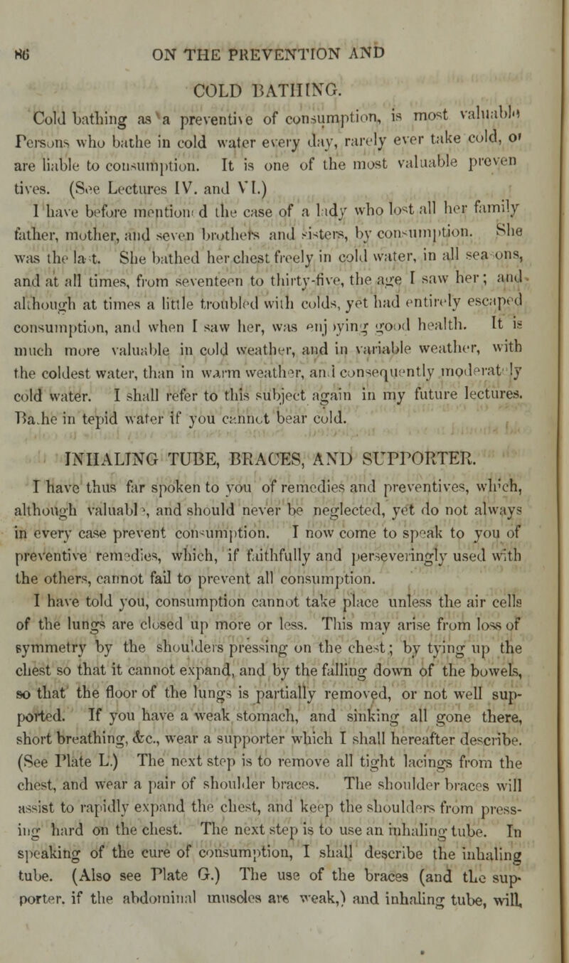 COLD BATHING. Cold bathing asva preventive of consumption, » ™°st valuable Persons who bathe in cold water every day, rarely ever take cold, o» are liable to consumption. It is one of the most valuable proven tives. (See Lectures IV. and VI.) 1 have before mention* d the case of a lady who lost all her family father, mother, and seven brothers and sisters, by consumption. She was the la t. She bathed her chest freely in cold water, in all sea oils, and at all times, from seventeen to thirty-five, the age I saw her; and nhhough at times a little troubled with colds, yet had entirely escaped consumption, and when I saw her, was enj >ying good health. It is much more valuable in cold weather, and iu variable weather, with the coldest water, than in warm weather, an.i consequently moderaty !y cold water. I shall refer to this subject again in my future lectures. Ba.he in tepid water if you cannot bear cold. INHALING TUBE, BRACES, AND SUPPORTER. I have thus far spoken to you of remedies and preventives, wh'ch, although valuabP, and should never be neglected, yet do not always in every case prevent consumption. I now come to speak to you of preventive remedies, which, if faithfully and perseveiingly used with the others, cannot fail to prevent all consumption. I have told you, consumption cannot take place unless the air cells of the lungs are closed up more or less. This may arise from loss of symmetry by the shoulders pressing on the chest; by tying up the chest so that it cannot expand, and by the falling down of the bowels, so that the floor of the lungs is partially removed, or not well sup- ported. If you have a weak stomach, and sinking all gone there, short breathing, <fec, wear a supporter which I shall hereafter describe. (See Plate L.) The next step is to remove all tight lacings from the chest, and wear a pair of shoulder braces. The shoulder braces will assist to rapidly expand the chest, and keep the shoulders from press- ing hard on the chest. The next step is to use an inhaling tube. In speaking of the cure of consumption, I shall describe the inhaling tube. (Also see Plate G.) The use of the braces (and the sup- porter, if the abdominal muscles are weak,) and inhaling tube, will.